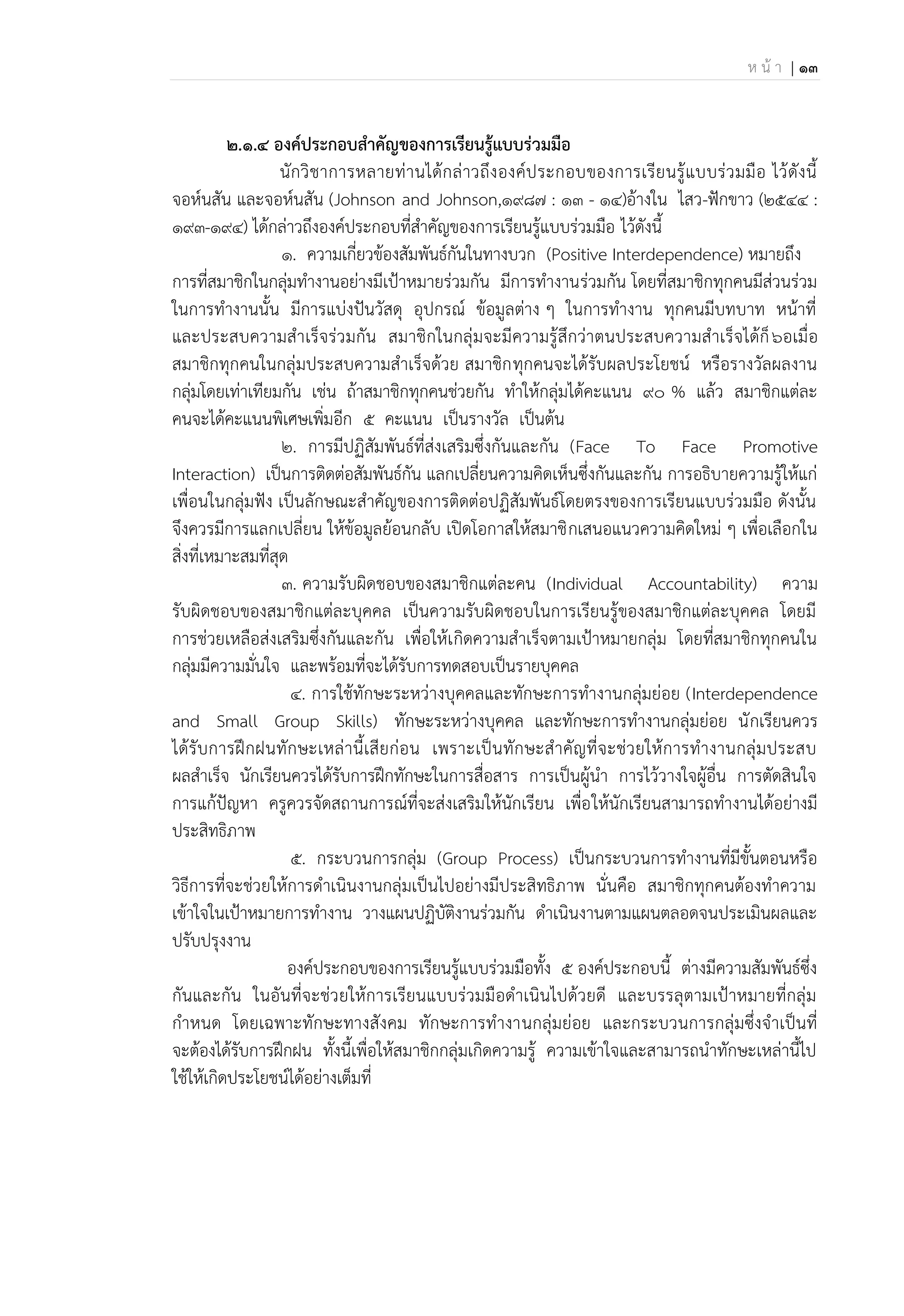 ห น้ า | 13
2.๑.4 องค์ประกอบสาคัญของการเรียนรู้แบบร่วมมือ
นักวิชาการหลายท่านได้กล่าวถึงองค์ประกอบของการเรียนรู้แบบร่วมมือ ไว้ดังนี้
จอห์นสัน และจอห์นสัน (Johnson and Johnson,1987 : 13 - 14)อ้างใน ไสว-ฟักขาว (2544 :
193-194) ได้กล่าวถึงองค์ประกอบที่สาคัญของการเรียนรู้แบบร่วมมือ ไว้ดังนี้
1. ความเกี่ยวข้องสัมพันธ์กันในทางบวก (Positive Interdependence) หมายถึง
การที่สมาชิกในกลุ่มทางานอย่างมีเป้าหมายร่วมกัน มีการทางานร่วมกัน โดยที่สมาชิกทุกคนมีส่วนร่วม
ในการทางานนั้น มีการแบ่งปันวัสดุ อุปกรณ์ ข้อมูลต่าง ๆ ในการทางาน ทุกคนมีบทบาท หน้าที่
และประสบความสาเร็จร่วมกัน สมาชิกในกลุ่มจะมีความรู้สึกว่าตนประสบความสาเร็จได้ก็๖อเมื่อ
สมาชิกทุกคนในกลุ่มประสบความสาเร็จด้วย สมาชิกทุกคนจะได้รับผลประโยชน์ หรือรางวัลผลงาน
กลุ่มโดยเท่าเทียมกัน เช่น ถ้าสมาชิกทุกคนช่วยกัน ทาให้กลุ่มได้คะแนน 90 % แล้ว สมาชิกแต่ละ
คนจะได้คะแนนพิเศษเพิ่มอีก 5 คะแนน เป็นรางวัล เป็นต้น
2. การมีปฏิสัมพันธ์ที่ส่งเสริมซึ่งกันและกัน (Face To Face Promotive
Interaction) เป็นการติดต่อสัมพันธ์กัน แลกเปลี่ยนความคิดเห็นซึ่งกันและกัน การอธิบายความรู้ให้แก่
เพื่อนในกลุ่มฟัง เป็นลักษณะสาคัญของการติดต่อปฏิสัมพันธ์โดยตรงของการเรียนแบบร่วมมือ ดังนั้น
จึงควรมีการแลกเปลี่ยน ให้ข้อมูลย้อนกลับ เปิดโอกาสให้สมาชิกเสนอแนวความคิดใหม่ ๆ เพื่อเลือกใน
สิ่งที่เหมาะสมที่สุด
3. ความรับผิดชอบของสมาชิกแต่ละคน (Individual Accountability) ความ
รับผิดชอบของสมาชิกแต่ละบุคคล เป็นความรับผิดชอบในการเรียนรู้ของสมาชิกแต่ละบุคคล โดยมี
การช่วยเหลือส่งเสริมซึ่งกันและกัน เพื่อให้เกิดความสาเร็จตามเป้าหมายกลุ่ม โดยที่สมาชิกทุกคนใน
กลุ่มมีความมั่นใจ และพร้อมที่จะได้รับการทดสอบเป็นรายบุคคล
4. การใช้ทักษะระหว่างบุคคลและทักษะการทางานกลุ่มย่อย (Interdependence
and Small Group Skills) ทักษะระหว่างบุคคล และทักษะการทางานกลุ่มย่อย นักเรียนควร
ได้รับการฝึกฝนทักษะเหล่านี้เสียก่อน เพราะเป็นทักษะสาคัญที่จะช่วยให้การทางานกลุ่มประสบ
ผลสาเร็จ นักเรียนควรได้รับการฝึกทักษะในการสื่อสาร การเป็นผู้นา การไว้วางใจผู้อื่น การตัดสินใจ
การแก้ปัญหา ครูควรจัดสถานการณ์ที่จะส่งเสริมให้นักเรียน เพื่อให้นักเรียนสามารถทางานได้อย่างมี
ประสิทธิภาพ
5. กระบวนการกลุ่ม (Group Process) เป็นกระบวนการทางานที่มีขั้นตอนหรือ
วิธีการที่จะช่วยให้การดาเนินงานกลุ่มเป็นไปอย่างมีประสิทธิภาพ นั่นคือ สมาชิกทุกคนต้องทาความ
เข้าใจในเป้าหมายการทางาน วางแผนปฏิบัติงานร่วมกัน ดาเนินงานตามแผนตลอดจนประเมินผลและ
ปรับปรุงงาน
องค์ประกอบของการเรียนรู้แบบร่วมมือทั้ง 5 องค์ประกอบนี้ ต่างมีความสัมพันธ์ซึ่ง
กันและกัน ในอันที่จะช่วยให้การเรียนแบบร่วมมือดาเนินไปด้วยดี และบรรลุตามเป้าหมายที่กลุ่ม
กาหนด โดยเฉพาะทักษะทางสังคม ทักษะการทางานกลุ่มย่อย และกระบวนการกลุ่มซึ่งจาเป็นที่
จะต้องได้รับการฝึกฝน ทั้งนี้เพื่อให้สมาชิกกลุ่มเกิดความรู้ ความเข้าใจและสามารถนาทักษะเหล่านี้ไป
ใช้ให้เกิดประโยชน์ได้อย่างเต็มที่
 