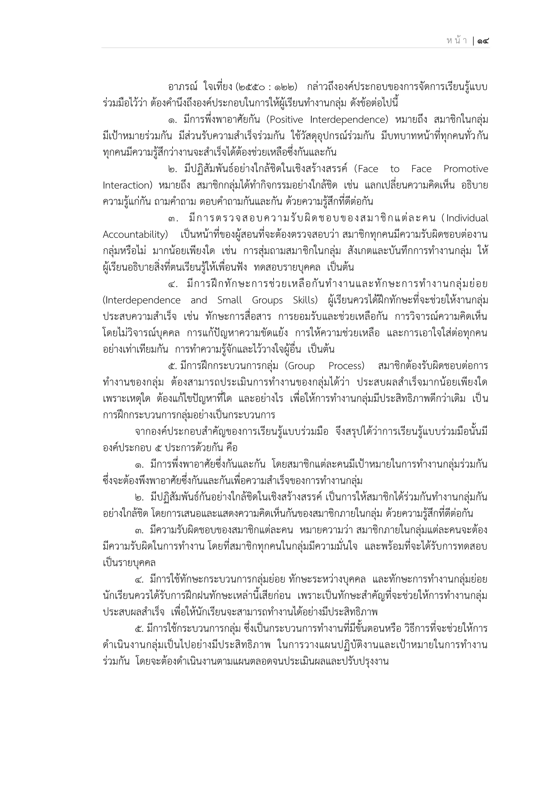 ห น้ า | 14
อาภรณ์ ใจเที่ยง (2550 : 122) กล่าวถึงองค์ประกอบของการจัดการเรียนรู้แบบ
ร่วมมือไว้ว่า ต้องคานึงถึงองค์ประกอบในการให้ผู้เรียนทางานกลุ่ม ดังข้อต่อไปนี้
1. มีการพึ่งพาอาศัยกัน (Positive Interdependence) หมายถึง สมาชิกในกลุ่ม
มีเป้าหมายร่วมกัน มีส่วนรับความสาเร็จร่วมกัน ใช้วัสดุอุปกรณ์ร่วมกัน มีบทบาทหน้าที่ทุกคนทั่วกัน
ทุกคนมีความรู้สึกว่างานจะสาเร็จได้ต้องช่วยเหลือซึ่งกันและกัน
2. มีปฏิสัมพันธ์อย่างใกล้ชิดในเชิงสร้างสรรค์ (Face to Face Promotive
Interaction) หมายถึง สมาชิกกลุ่มได้ทากิจกรรมอย่างใกล้ชิด เช่น แลกเปลี่ยนความคิดเห็น อธิบาย
ความรู้แก่กัน ถามคาถาม ตอบคาถามกันและกัน ด้วยความรู้สึกที่ดีต่อกัน
3. มีการตรวจสอบความรับผิดชอบของสมาชิกแต่ละคน (Individual
Accountability) เป็นหน้าที่ของผู้สอนที่จะต้องตรวจสอบว่า สมาชิกทุกคนมีความรับผิดชอบต่องาน
กลุ่มหรือไม่ มากน้อยเพียงใด เช่น การสุ่มถามสมาชิกในกลุ่ม สังเกตและบันทึกการทางานกลุ่ม ให้
ผู้เรียนอธิบายสิ่งที่ตนเรียนรู้ให้เพื่อนฟัง ทดสอบรายบุคคล เป็นต้น
4. มีการฝึกทักษะการช่วยเหลือกันทางานและทักษะการทางานกลุ่มย่อย
(Interdependence and Small Groups Skills) ผู้เรียนควรได้ฝึกทักษะที่จะช่วยให้งานกลุ่ม
ประสบความสาเร็จ เช่น ทักษะการสื่อสาร การยอมรับและช่วยเหลือกัน การวิจารณ์ความคิดเห็น
โดยไม่วิจารณ์บุคคล การแก้ปัญหาความขัดแย้ง การให้ความช่วยเหลือ และการเอาใจใส่ต่อทุกคน
อย่างเท่าเทียมกัน การทาความรู้จักและไว้วางใจผู้อื่น เป็นต้น
5. มีการฝึกกระบวนการกลุ่ม (Group Process) สมาชิกต้องรับผิดชอบต่อการ
ทางานของกลุ่ม ต้องสามารถประเมินการทางานของกลุ่มได้ว่า ประสบผลสาเร็จมากน้อยเพียงใด
เพราะเหตุใด ต้องแก้ไขปัญหาที่ใด และอย่างไร เพื่อให้การทางานกลุ่มมีประสิทธิภาพดีกว่าเดิม เป็น
การฝึกกระบวนการกลุ่มอย่างเป็นกระบวนการ
จากองค์ประกอบสาคัญของการเรียนรู้แบบร่วมมือ จึงสรุปได้ว่าการเรียนรู้แบบร่วมมือนั้นมี
องค์ประกอบ 5 ประการด้วยกัน คือ
1. มีการพึ่งพาอาศัยซึ่งกันและกัน โดยสมาชิกแต่ละคนมีเป้าหมายในการทางานกลุ่มร่วมกัน
ซึ่งจะต้องพึงพาอาศัยซึ่งกันและกันเพื่อความสาเร็จของการทางานกลุ่ม
2. มีปฏิสัมพันธ์กันอย่างใกล้ชิดในเชิงสร้างสรรค์ เป็นการให้สมาชิกได้ร่วมกันทางานกลุ่มกัน
อย่างใกล้ชิด โดยการเสนอและแสดงความคิดเห็นกันของสมาชิกภายในกลุ่ม ด้วยความรู้สึกที่ดีต่อกัน
3. มีความรับผิดชอบของสมาชิกแต่ละคน หมายความว่า สมาชิกภายในกลุ่มแต่ละคนจะต้อง
มีความรับผิดในการทางาน โดยที่สมาชิกทุกคนในกลุ่มมีความมั่นใจ และพร้อมที่จะได้รับการทดสอบ
เป็นรายบุคคล
4. มีการใช้ทักษะกระบวนการกลุ่มย่อย ทักษะระหว่างบุคคล และทักษะการทางานกลุ่มย่อย
นักเรียนควรได้รับการฝึกฝนทักษะเหล่านี้เสียก่อน เพราะเป็นทักษะสาคัญที่จะช่วยให้การทางานกลุ่ม
ประสบผลสาเร็จ เพื่อให้นักเรียนจะสามารถทางานได้อย่างมีประสิทธิภาพ
5. มีการใช้กระบวนการกลุ่ม ซึ่งเป็นกระบวนการทางานที่มีขั้นตอนหรือ วิธีการที่จะช่วยให้การ
ดาเนินงานกลุ่มเป็นไปอย่างมีประสิทธิภาพ ในการวางแผนปฏิบัติงานและเป้าหมายในการทางาน
ร่วมกัน โดยจะต้องดาเนินงานตามแผนตลอดจนประเมินผลและปรับปรุงงาน
 