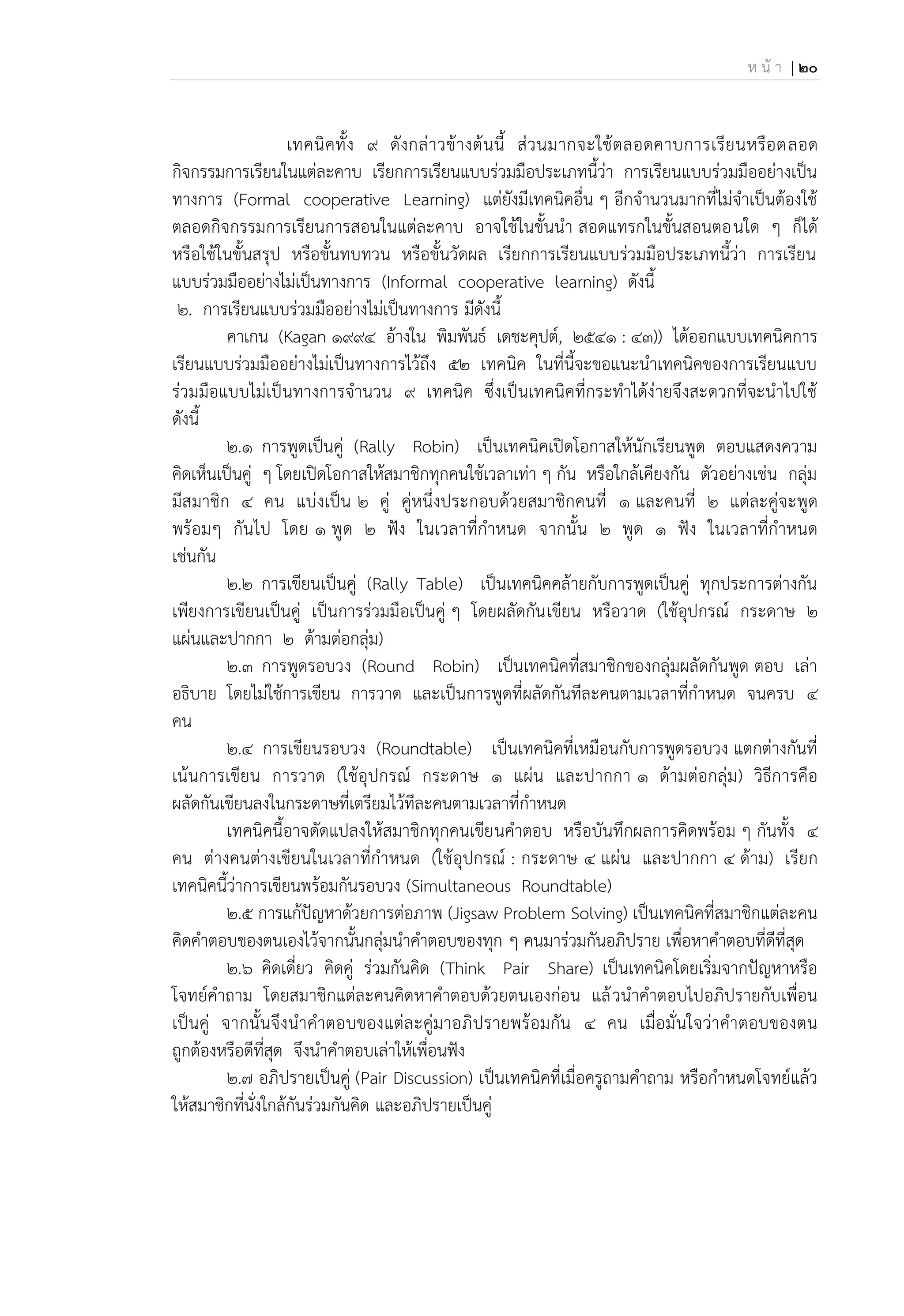 ห น้ า | 20
เทคนิคทั้ง 9 ดังกล่าวข้างต้นนี้ ส่วนมากจะใช้ตลอดคาบการเรียนหรือตลอด
กิจกรรมการเรียนในแต่ละคาบ เรียกการเรียนแบบร่วมมือประเภทนี้ว่า การเรียนแบบร่วมมืออย่างเป็น
ทางการ (Formal cooperative Learning) แต่ยังมีเทคนิคอื่น ๆ อีกจานวนมากที่ไม่จาเป็นต้องใช้
ตลอดกิจกรรมการเรียนการสอนในแต่ละคาบ อาจใช้ในขั้นนา สอดแทรกในขั้นสอนตอนใด ๆ ก็ได้
หรือใช้ในขั้นสรุป หรือขั้นทบทวน หรือขั้นวัดผล เรียกการเรียนแบบร่วมมือประเภทนี้ว่า การเรียน
แบบร่วมมืออย่างไม่เป็นทางการ (Informal cooperative learning) ดังนี้
2. การเรียนแบบร่วมมืออย่างไม่เป็นทางการ มีดังนี้
คาเกน (Kagan 1994 อ้างใน พิมพันธ์ เดชะคุปต์, 2541 : 43)) ได้ออกแบบเทคนิคการ
เรียนแบบร่วมมืออย่างไม่เป็นทางการไว้ถึง 52 เทคนิค ในที่นี้จะขอแนะนาเทคนิคของการเรียนแบบ
ร่วมมือแบบไม่เป็นทางการจานวน 9 เทคนิค ซึ่งเป็นเทคนิคที่กระทาได้ง่ายจึงสะดวกที่จะนาไปใช้
ดังนี้
2.1 การพูดเป็นคู่ (Rally Robin) เป็นเทคนิคเปิดโอกาสให้นักเรียนพูด ตอบแสดงความ
คิดเห็นเป็นคู่ ๆ โดยเปิดโอกาสให้สมาชิกทุกคนใช้เวลาเท่า ๆ กัน หรือใกล้เคียงกัน ตัวอย่างเช่น กลุ่ม
มีสมาชิก 4 คน แบ่งเป็น 2 คู่ คู่หนึ่งประกอบด้วยสมาชิกคนที่ 1 และคนที่ 2 แต่ละคู่จะพูด
พร้อมๆ กันไป โดย 1 พูด 2 ฟัง ในเวลาที่กาหนด จากนั้น 2 พูด 1 ฟัง ในเวลาที่กาหนด
เช่นกัน
2.2 การเขียนเป็นคู่ (Rally Table) เป็นเทคนิคคล้ายกับการพูดเป็นคู่ ทุกประการต่างกัน
เพียงการเขียนเป็นคู่ เป็นการร่วมมือเป็นคู่ ๆ โดยผลัดกันเขียน หรือวาด (ใช้อุปกรณ์ กระดาษ 2
แผ่นและปากกา 2 ด้ามต่อกลุ่ม)
2.3 การพูดรอบวง (Round Robin) เป็นเทคนิคที่สมาชิกของกลุ่มผลัดกันพูด ตอบ เล่า
อธิบาย โดยไม่ใช้การเขียน การวาด และเป็นการพูดที่ผลัดกันทีละคนตามเวลาที่กาหนด จนครบ 4
คน
2.4 การเขียนรอบวง (Roundtable) เป็นเทคนิคที่เหมือนกับการพูดรอบวง แตกต่างกันที่
เน้นการเขียน การวาด (ใช้อุปกรณ์ กระดาษ 1 แผ่น และปากกา 1 ด้ามต่อกลุ่ม) วิธีการคือ
ผลัดกันเขียนลงในกระดาษที่เตรียมไว้ทีละคนตามเวลาที่กาหนด
เทคนิคนี้อาจดัดแปลงให้สมาชิกทุกคนเขียนคาตอบ หรือบันทึกผลการคิดพร้อม ๆ กันทั้ง 4
คน ต่างคนต่างเขียนในเวลาที่กาหนด (ใช้อุปกรณ์ : กระดาษ 4 แผ่น และปากกา 4 ด้าม) เรียก
เทคนิคนี้ว่าการเขียนพร้อมกันรอบวง (Simultaneous Roundtable)
2.5 การแก้ปัญหาด้วยการต่อภาพ (Jigsaw Problem Solving) เป็นเทคนิคที่สมาชิกแต่ละคน
คิดคาตอบของตนเองไว้จากนั้นกลุ่มนาคาตอบของทุก ๆ คนมาร่วมกันอภิปราย เพื่อหาคาตอบที่ดีที่สุด
2.6 คิดเดี่ยว คิดคู่ ร่วมกันคิด (Think Pair Share) เป็นเทคนิคโดยเริ่มจากปัญหาหรือ
โจทย์คาถาม โดยสมาชิกแต่ละคนคิดหาคาตอบด้วยตนเองก่อน แล้วนาคาตอบไปอภิปรายกับเพื่อน
เป็นคู่ จากนั้นจึงนาคาตอบของแต่ละคู่มาอภิปรายพร้อมกัน 4 คน เมื่อมั่นใจว่าคาตอบของตน
ถูกต้องหรือดีที่สุด จึงนาคาตอบเล่าให้เพื่อนฟัง
2.7 อภิปรายเป็นคู่ (Pair Discussion) เป็นเทคนิคที่เมื่อครูถามคาถาม หรือกาหนดโจทย์แล้ว
ให้สมาชิกที่นั่งใกล้กันร่วมกันคิด และอภิปรายเป็นคู่
 
