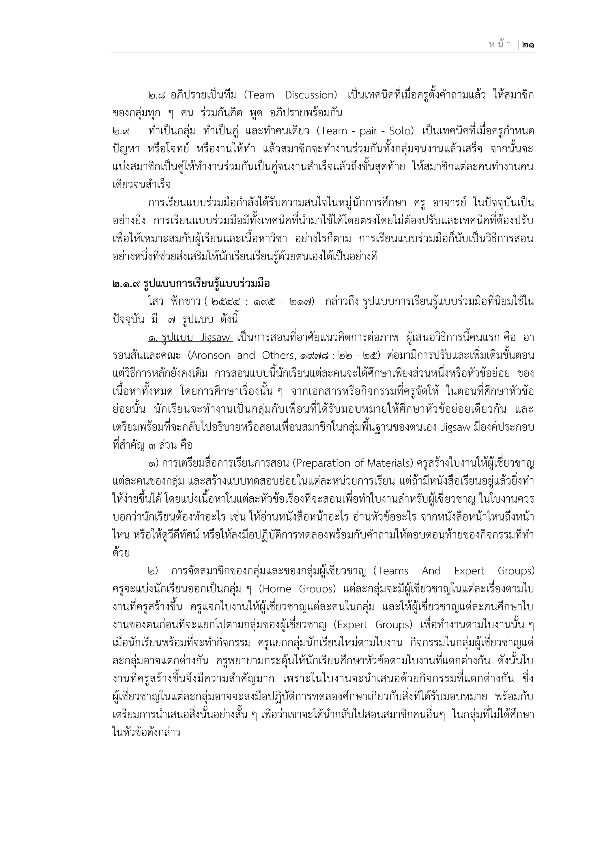 ห น้ า | 21
2.8 อภิปรายเป็นทีม (Team Discussion) เป็นเทคนิคที่เมื่อครูตั้งคาถามแล้ว ให้สมาชิก
ของกลุ่มทุก ๆ คน ร่วมกันคิด พูด อภิปรายพร้อมกัน
2.9 ทาเป็นกลุ่ม ทาเป็นคู่ และทาคนเดียว (Team - pair - Solo) เป็นเทคนิคที่เมื่อครูกาหนด
ปัญหา หรือโจทย์ หรืองานให้ทา แล้วสมาชิกจะทางานร่วมกันทั้งกลุ่มจนงานแล้วเสร็จ จากนั้นจะ
แบ่งสมาชิกเป็นคู่ให้ทางานร่วมกันเป็นคู่จนงานสาเร็จแล้วถึงขั้นสุดท้าย ให้สมาชิกแต่ละคนทางานคน
เดียวจนสาเร็จ
การเรียนแบบร่วมมือกาลังได้รับความสนใจในหมู่นักการศึกษา ครู อาจารย์ ในปัจจุบันเป็น
อย่างยิ่ง การเรียนแบบร่วมมือมีทั้งเทคนิคที่นามาใช้ได้โดยตรงโดยไม่ต้องปรับและเทคนิคที่ต้องปรับ
เพื่อให้เหมาะสมกับผู้เรียนและเนื้อหาวิชา อย่างไรก็ตาม การเรียนแบบร่วมมือก็นับเป็นวิธีการสอน
อย่างหนึ่งที่ช่วยส่งเสริมให้นักเรียนเรียนรู้ด้วยตนเองได้เป็นอย่างดี
2.๑.๙ รูปแบบการเรียนรู้แบบร่วมมือ
ไสว ฟักขาว ( 2544 : 195 - 217) กล่าวถึง รูปแบบการเรียนรู้แบบร่วมมือที่นิยมใช้ใน
ปัจจุบัน มี 7 รูปแบบ ดังนี้
1. รูปแบบ Jigsaw เป็นการสอนที่อาศัยแนวคิดการต่อภาพ ผู้เสนอวิธีการนี้คนแรก คือ อา
รอนสันและคณะ (Aronson and Others, 1978 : 22 - 25) ต่อมามีการปรับและเพิ่มเติมขั้นตอน
แต่วิธีการหลักยังคงเดิม การสอนแบบนี้นักเรียนแต่ละคนจะได้ศึกษาเพียงส่วนหนึ่งหรือหัวข้อย่อย ของ
เนื้อหาทั้งหมด โดยการศึกษาเรื่องนั้น ๆ จากเอกสารหรือกิจกรรมที่ครูจัดให้ ในตอนที่ศึกษาหัวข้อ
ย่อยนั้น นักเรียนจะทางานเป็นกลุ่มกับเพื่อนที่ได้รับมอบหมายให้ศึกษาหัวข้อย่อยเดียวกัน และ
เตรียมพร้อมที่จะกลับไปอธิบายหรือสอนเพื่อนสมาชิกในกลุ่มพื้นฐานของตนเอง Jigsaw มีองค์ประกอบ
ที่สาคัญ 3 ส่วน คือ
1) การเตรียมสื่อการเรียนการสอน (Preparation of Materials) ครูสร้างใบงานให้ผู้เชี่ยวชาญ
แต่ละคนของกลุ่ม และสร้างแบบทดสอบย่อยในแต่ละหน่วยการเรียน แต่ถ้ามีหนังสือเรียนอยู่แล้วยิ่งทา
ให้ง่ายขึ้นได้ โดยแบ่งเนื้อหาในแต่ละหัวข้อเรื่องที่จะสอนเพื่อทาใบงานสาหรับผู้เชี่ยวชาญ ในใบงานควร
บอกว่านักเรียนต้องทาอะไร เช่น ให้อ่านหนังสือหน้าอะไร อ่านหัวข้ออะไร จากหนังสือหน้าไหนถึงหน้า
ไหน หรือให้ดูวีดีทัศน์ หรือให้ลงมือปฏิบัติการทดลองพร้อมกับคาถามให้ตอบตอนท้ายของกิจกรรมที่ทา
ด้วย
2) การจัดสมาชิกของกลุ่มและของกลุ่มผู้เชี่ยวชาญ (Teams And Expert Groups)
ครูจะแบ่งนักเรียนออกเป็นกลุ่ม ๆ (Home Groups) แต่ละกลุ่มจะมีผู้เชี่ยวชาญในแต่ละเรื่องตามใบ
งานที่ครูสร้างขึ้น ครูแจกใบงานให้ผู้เชี่ยวชาญแต่ละคนในกลุ่ม และให้ผู้เชี่ยวชาญแต่ละคนศึกษาใบ
งานของตนก่อนที่จะแยกไปตามกลุ่มของผู้เชี่ยวชาญ (Expert Groups) เพื่อทางานตามใบงานนั้น ๆ
เมื่อนักเรียนพร้อมที่จะทากิจกรรม ครูแยกกลุ่มนักเรียนใหม่ตามใบงาน กิจกรรมในกลุ่มผู้เชี่ยวชาญแต่
ละกลุ่มอาจแตกต่างกัน ครูพยายามกระตุ้นให้นักเรียนศึกษาหัวข้อตามใบงานที่แตกต่างกัน ดังนั้นใบ
งานที่ครูสร้างขึ้นจึงมีความสาคัญมาก เพราะในใบงานจะนาเสนอด้วยกิจกรรมที่แตกต่างกัน ซึ่ง
ผู้เชี่ยวชาญในแต่ละกลุ่มอาจจะลงมือปฏิบัติการทดลองศึกษาเกี่ยวกับสิ่งที่ได้รับมอบหมาย พร้อมกับ
เตรียมการนาเสนอสิ่งนั้นอย่างสั้น ๆ เพื่อว่าเขาจะได้นากลับไปสอนสมาชิกคนอื่นๆ ในกลุ่มที่ไม่ได้ศึกษา
ในหัวข้อดังกล่าว
 