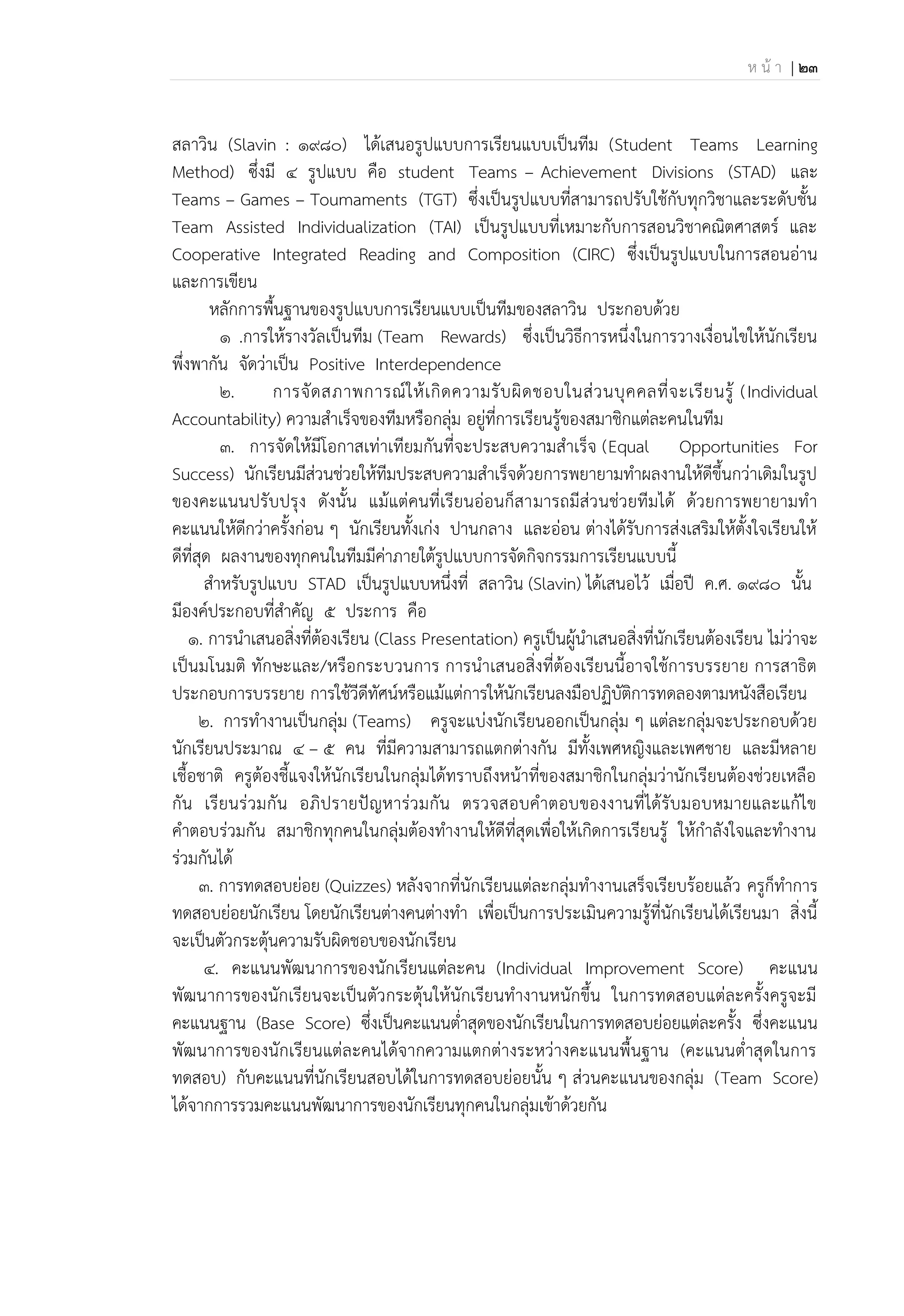 ห น้ า | 23
สลาวิน (Slavin : 1980) ได้เสนอรูปแบบการเรียนแบบเป็นทีม (Student Teams Learning
Method) ซึ่งมี 4 รูปแบบ คือ student Teams – Achievement Divisions (STAD) และ
Teams – Games – Toumaments (TGT) ซึ่งเป็นรูปแบบที่สามารถปรับใช้กับทุกวิชาและระดับชั้น
Team Assisted Individualization (TAI) เป็นรูปแบบที่เหมาะกับการสอนวิชาคณิตศาสตร์ และ
Cooperative Integrated Reading and Composition (CIRC) ซึ่งเป็นรูปแบบในการสอนอ่าน
และการเขียน
หลักการพื้นฐานของรูปแบบการเรียนแบบเป็นทีมของสลาวิน ประกอบด้วย
1 .การให้รางวัลเป็นทีม (Team Rewards) ซึ่งเป็นวิธีการหนึ่งในการวางเงื่อนไขให้นักเรียน
พึ่งพากัน จัดว่าเป็น Positive Interdependence
2. การจัดสภาพการณ์ให้เกิดความรับผิดชอบในส่วนบุคคลที่จะเรียนรู้ (Individual
Accountability) ความสาเร็จของทีมหรือกลุ่ม อยู่ที่การเรียนรู้ของสมาชิกแต่ละคนในทีม
3. การจัดให้มีโอกาสเท่าเทียมกันที่จะประสบความสาเร็จ (Equal Opportunities For
Success) นักเรียนมีส่วนช่วยให้ทีมประสบความสาเร็จด้วยการพยายามทาผลงานให้ดีขึ้นกว่าเดิมในรูป
ของคะแนนปรับปรุง ดังนั้น แม้แต่คนที่เรียนอ่อนก็สามารถมีส่วนช่วยทีมได้ ด้วยการพยายามทา
คะแนนให้ดีกว่าครั้งก่อน ๆ นักเรียนทั้งเก่ง ปานกลาง และอ่อน ต่างได้รับการส่งเสริมให้ตั้งใจเรียนให้
ดีที่สุด ผลงานของทุกคนในทีมมีค่าภายใต้รูปแบบการจัดกิจกรรมการเรียนแบบนี้
สาหรับรูปแบบ STAD เป็นรูปแบบหนึ่งที่ สลาวิน (Slavin) ได้เสนอไว้ เมื่อปี ค.ศ. 1980 นั้น
มีองค์ประกอบที่สาคัญ 5 ประการ คือ
1. การนาเสนอสิ่งที่ต้องเรียน (Class Presentation) ครูเป็นผู้นาเสนอสิ่งที่นักเรียนต้องเรียน ไม่ว่าจะ
เป็นมโนมติ ทักษะและ/หรือกระบวนการ การนาเสนอสิ่งที่ต้องเรียนนี้อาจใช้การบรรยาย การสาธิต
ประกอบการบรรยาย การใช้วีดีทัศน์หรือแม้แต่การให้นักเรียนลงมือปฏิบัติการทดลองตามหนังสือเรียน
2. การทางานเป็นกลุ่ม (Teams) ครูจะแบ่งนักเรียนออกเป็นกลุ่ม ๆ แต่ละกลุ่มจะประกอบด้วย
นักเรียนประมาณ 4 – 5 คน ที่มีความสามารถแตกต่างกัน มีทั้งเพศหญิงและเพศชาย และมีหลาย
เชื้อชาติ ครูต้องชี้แจงให้นักเรียนในกลุ่มได้ทราบถึงหน้าที่ของสมาชิกในกลุ่มว่านักเรียนต้องช่วยเหลือ
กัน เรียนร่วมกัน อภิปรายปัญหาร่วมกัน ตรวจสอบคาตอบของงานที่ได้รับมอบหมายและแก้ไข
คาตอบร่วมกัน สมาชิกทุกคนในกลุ่มต้องทางานให้ดีที่สุดเพื่อให้เกิดการเรียนรู้ ให้กาลังใจและทางาน
ร่วมกันได้
3. การทดสอบย่อย (Quizzes) หลังจากที่นักเรียนแต่ละกลุ่มทางานเสร็จเรียบร้อยแล้ว ครูก็ทาการ
ทดสอบย่อยนักเรียน โดยนักเรียนต่างคนต่างทา เพื่อเป็นการประเมินความรู้ที่นักเรียนได้เรียนมา สิ่งนี้
จะเป็นตัวกระตุ้นความรับผิดชอบของนักเรียน
4. คะแนนพัฒนาการของนักเรียนแต่ละคน (Individual Improvement Score) คะแนน
พัฒนาการของนักเรียนจะเป็นตัวกระตุ้นให้นักเรียนทางานหนักขึ้น ในการทดสอบแต่ละครั้งครูจะมี
คะแนนฐาน (Base Score) ซึ่งเป็นคะแนนต่าสุดของนักเรียนในการทดสอบย่อยแต่ละครั้ง ซึ่งคะแนน
พัฒนาการของนักเรียนแต่ละคนได้จากความแตกต่างระหว่างคะแนนพื้นฐาน (คะแนนต่าสุดในการ
ทดสอบ) กับคะแนนที่นักเรียนสอบได้ในการทดสอบย่อยนั้น ๆ ส่วนคะแนนของกลุ่ม (Team Score)
ได้จากการรวมคะแนนพัฒนาการของนักเรียนทุกคนในกลุ่มเข้าด้วยกัน
 