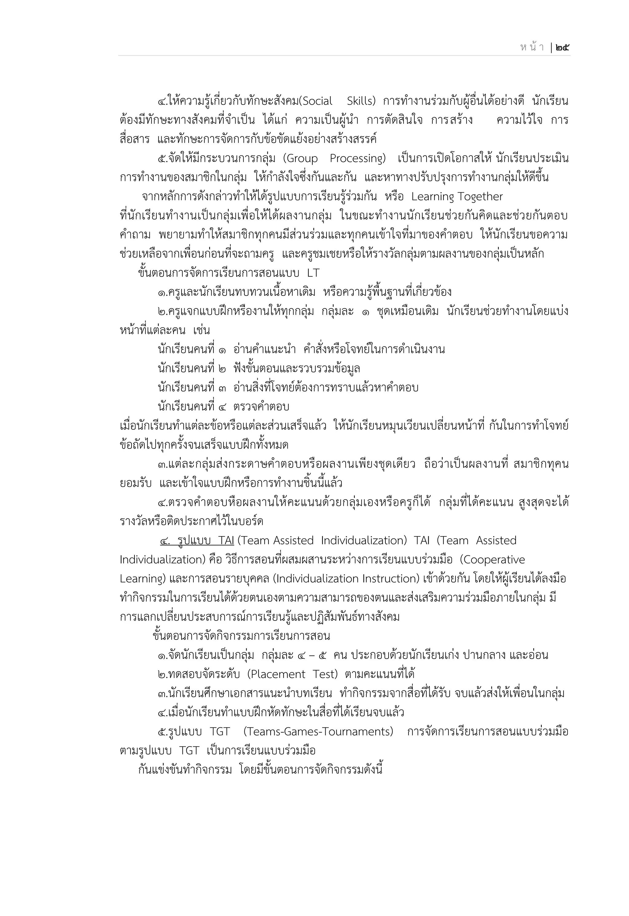 ห น้ า | 25
4.ให้ความรู้เกี่ยวกับทักษะสังคม(Social Skills) การทางานร่วมกับผู้อื่นได้อย่างดี นักเรียน
ต้องมีทักษะทางสังคมที่จาเป็น ได้แก่ ความเป็นผู้นา การตัดสินใจ การสร้าง ความไว้ใจ การ
สื่อสาร และทักษะการจัดการกับข้อขัดแย้งอย่างสร้างสรรค์
5.จัดให้มีกระบวนการกลุ่ม (Group Processing) เป็นการเปิดโอกาสให้ นักเรียนประเมิน
การทางานของสมาชิกในกลุ่ม ให้กาลังใจซึ่งกันและกัน และหาทางปรับปรุงการทางานกลุ่มให้ดีขึ้น
จากหลักการดังกล่าวทาให้ได้รูปแบบการเรียนรู้ร่วมกัน หรือ Learning Together
ที่นักเรียนทางานเป็นกลุ่มเพื่อให้ได้ผลงานกลุ่ม ในขณะทางานนักเรียนช่วยกันคิดและช่วยกันตอบ
คาถาม พยายามทาให้สมาชิกทุกคนมีส่วนร่วมและทุกคนเข้าใจที่มาของคาตอบ ให้นักเรียนขอความ
ช่วยเหลือจากเพื่อนก่อนที่จะถามครู และครูชมเชยหรือให้รางวัลกลุ่มตามผลงานของกลุ่มเป็นหลัก
ขั้นตอนการจัดการเรียนการสอนแบบ LT
1.ครูและนักเรียนทบทวนเนื้อหาเดิม หรือความรู้พื้นฐานที่เกี่ยวข้อง
2.ครูแจกแบบฝึกหรืองานให้ทุกกลุ่ม กลุ่มละ 1 ชุดเหมือนเดิม นักเรียนช่วยทางานโดยแบ่ง
หน้าที่แต่ละคน เช่น
นักเรียนคนที่ 1 อ่านคาแนะนา คาสั่งหรือโจทย์ในการดาเนินงาน
นักเรียนคนที่ 2 ฟังขั้นตอนและรวบรวมข้อมูล
นักเรียนคนที่ 3 อ่านสิ่งที่โจทย์ต้องการทราบแล้วหาคาตอบ
นักเรียนคนที่ 4 ตรวจคาตอบ
เมื่อนักเรียนทาแต่ละข้อหรือแต่ละส่วนเสร็จแล้ว ให้นักเรียนหมุนเวียนเปลี่ยนหน้าที่ กันในการทาโจทย์
ข้อถัดไปทุกครั้งจนเสร็จแบบฝึกทั้งหมด
3.แต่ละกลุ่มส่งกระดาษคาตอบหรือผลงานเพียงชุดเดียว ถือว่าเป็นผลงานที่ สมาชิกทุคน
ยอมรับ และเข้าใจแบบฝึกหรือการทางานชิ้นนี้แล้ว
4.ตรวจคาตอบหือผลงานให้คะแนนด้วยกลุ่มเองหรือครูก็ได้ กลุ่มที่ได้คะแนน สูงสุดจะได้
รางวัลหรือติดประกาศไว้ในบอร์ด
4. รูปแบบ TAI (Team Assisted Individualization) TAI (Team Assisted
Individualization) คือ วิธีการสอนที่ผสมผสานระหว่างการเรียนแบบร่วมมือ (Cooperative
Learning) และการสอนรายบุคคล (Individualization Instruction) เข้าด้วยกัน โดยให้ผู้เรียนได้ลงมือ
ทากิจกรรมในการเรียนได้ด้วยตนเองตามความสามารถของตนและส่งเสริมความร่วมมือภายในกลุ่ม มี
การแลกเปลี่ยนประสบการณ์การเรียนรู้และปฏิสัมพันธ์ทางสังคม
ขั้นตอนการจัดกิจกรรมการเรียนการสอน
1.จัดนักเรียนเป็นกลุ่ม กลุ่มละ 4 – 5 คน ประกอบด้วยนักเรียนเก่ง ปานกลาง และอ่อน
2.ทดสอบจัดระดับ (Placement Test) ตามคะแนนที่ได้
3.นักเรียนศึกษาเอกสารแนะนาบทเรียน ทากิจกรรมจากสื่อที่ได้รับ จบแล้วส่งให้เพื่อนในกลุ่ม
4.เมื่อนักเรียนทาแบบฝึกหัดทักษะในสื่อที่ได้เรียนจบแล้ว
5.รูปแบบ TGT (Teams-Games-Tournaments) การจัดการเรียนการสอนแบบร่วมมือ
ตามรูปแบบ TGT เป็นการเรียนแบบร่วมมือ
กันแข่งขันทากิจกรรม โดยมีขั้นตอนการจัดกิจกรรมดังนี้
 