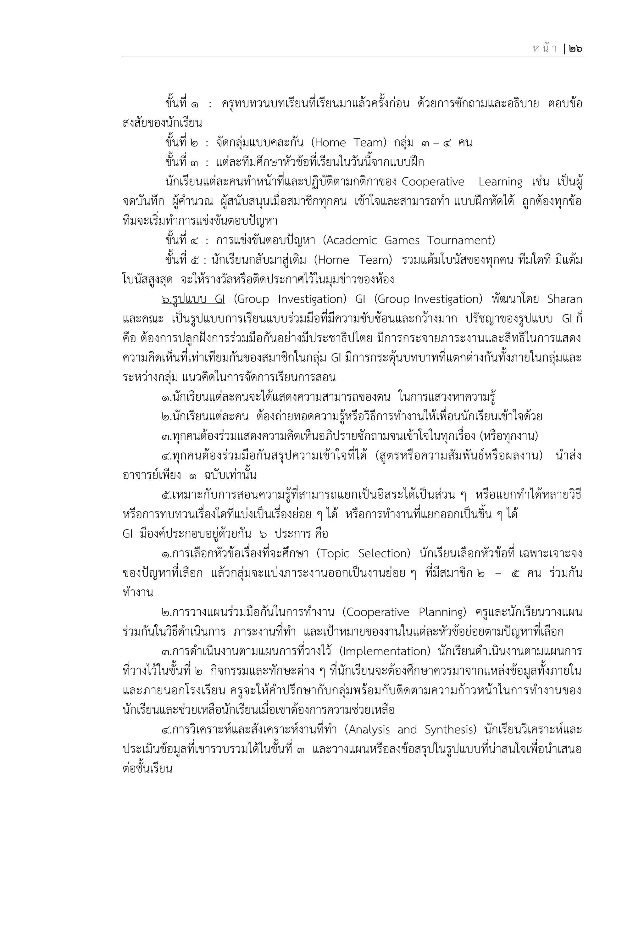 ห น้ า | 26
ขั้นที่ 1 : ครูทบทวนบทเรียนที่เรียนมาแล้วครั้งก่อน ด้วยการซักถามและอธิบาย ตอบข้อ
สงสัยของนักเรียน
ขั้นที่ 2 : จัดกลุ่มแบบคละกัน (Home Team) กลุ่ม 3 – 4 คน
ขั้นที่ 3 : แต่ละทีมศึกษาหัวข้อที่เรียนในวันนี้จากแบบฝึก
นักเรียนแต่ละคนทาหน้าที่และปฏิบัติตามกติกาของ Cooperative Learning เช่น เป็นผู้
จดบันทึก ผู้คานวณ ผู้สนับสนุนเมื่อสมาชิกทุกคน เข้าใจและสามารถทา แบบฝึกหัดได้ ถูกต้องทุกข้อ
ทีมจะเริ่มทาการแข่งขันตอบปัญหา
ขั้นที่ 4 : การแข่งขันตอบปัญหา (Academic Games Tournament)
ขั้นที่ 5 : นักเรียนกลับมาสู่เดิม (Home Team) รวมแต้มโบนัสของทุกคน ทีมใดที มีแต้ม
โบนัสสูงสุด จะให้รางวัลหรือติดประกาศไว้ในมุมข่าวของห้อง
6.รูปแบบ GI (Group Investigation) GI (Group Investigation) พัฒนาโดย Sharan
และคณะ เป็นรูปแบบการเรียนแบบร่วมมือที่มีความซับซ้อนและกว้างมาก ปรัชญาของรูปแบบ GI ก็
คือ ต้องการปลูกฝังการร่วมมือกันอย่างมีประชาธิปไตย มีการกระจายภาระงานและสิทธิในการแสดง
ความคิดเห็นที่เท่าเทียมกันของสมาชิกในกลุ่ม GI มีการกระตุ้นบทบาทที่แตกต่างกันทั้งภายในกลุ่มและ
ระหว่างกลุ่ม แนวคิดในการจัดการเรียนการสอน
1.นักเรียนแต่ละคนจะได้แสดงความสามารถของตน ในการแสวงหาความรู้
2.นักเรียนแต่ละคน ต้องถ่ายทอดความรู้หรือวิธีการทางานให้เพื่อนนักเรียนเข้าใจด้วย
3.ทุกคนต้องร่วมแสดงความคิดเห็นอภิปรายซักถามจนเข้าใจในทุกเรื่อง (หรือทุกงาน)
4.ทุกคนต้องร่วมมือกันสรุปความเข้าใจที่ได้ (สูตรหรือความสัมพันธ์หรือผลงาน) นาส่ง
อาจารย์เพียง 1 ฉบับเท่านั้น
5.เหมาะกับการสอนความรู้ที่สามารถแยกเป็นอิสระได้เป็นส่วน ๆ หรือแยกทาได้หลายวิธี
หรือการทบทวนเรื่องใดที่แบ่งเป็นเรื่องย่อย ๆ ได้ หรือการทางานที่แยกออกเป็นชิ้น ๆ ได้
GI มีองค์ประกอบอยู่ด้วยกัน 6 ประการ คือ
1.การเลือกหัวข้อเรื่องที่จะศึกษา (Topic Selection) นักเรียนเลือกหัวข้อที่ เฉพาะเจาะจง
ของปัญหาที่เลือก แล้วกลุ่มจะแบ่งภาระงานออกเป็นงานย่อย ๆ ที่มีสมาชิก 2 – 5 คน ร่วมกัน
ทางาน
2.การวางแผนร่วมมือกันในการทางาน (Cooperative Planning) ครูและนักเรียนวางแผน
ร่วมกันในวิธีดาเนินการ ภาระงานที่ทา และเป้าหมายของงานในแต่ละหัวข้อย่อยตามปัญหาที่เลือก
3.การดาเนินงานตามแผนการที่วางไว้ (Implementation) นักเรียนดาเนินงานตามแผนการ
ที่วางไว้ในขั้นที่ 2 กิจกรรมและทักษะต่าง ๆ ที่นักเรียนจะต้องศึกษาควรมาจากแหล่งข้อมูลทั้งภายใน
และภายนอกโรงเรียน ครูจะให้คาปรึกษากับกลุ่มพร้อมกับติดตามความก้าวหน้าในการทางานของ
นักเรียนและช่วยเหลือนักเรียนเมื่อเขาต้องการความช่วยเหลือ
4.การวิเคราะห์และสังเคราะห์งานที่ทา (Analysis and Synthesis) นักเรียนวิเคราะห์และ
ประเมินข้อมูลที่เขารวบรวมได้ในขั้นที่ 3 และวางแผนหรือลงข้อสรุปในรูปแบบที่น่าสนใจเพื่อนาเสนอ
ต่อชั้นเรียน
 