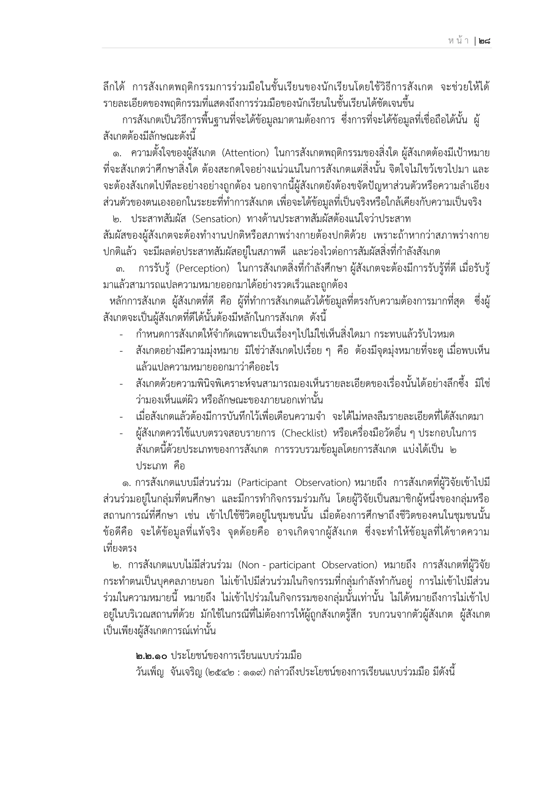 ห น้ า | 28
ลึกได้ การสังเกตพฤติกรรมการร่วมมือในชั้นเรียนของนักเรียนโดยใช้วิธีการสังเกต จะช่วยให้ได้
รายละเอียดของพฤติกรรมที่แสดงถึงการร่วมมือของนักเรียนในชั้นเรียนได้ชัดเจนขึ้น
การสังเกตเป็นวิธีการพื้นฐานที่จะได้ข้อมูลมาตามต้องการ ซึ่งการที่จะได้ข้อมูลที่เชื่อถือได้นั้น ผู้
สังเกตต้องมีลักษณะดังนี้
1. ความตั้งใจของผู้สังเกต (Attention) ในการสังเกตพฤติกรรมของสิ่งใด ผู้สังเกตต้องมีเป้าหมาย
ที่จะสังเกตว่าศึกษาสิ่งใด ต้องสะกดใจอย่างแน่วแน่ในการสังเกตแต่สิ่งนั้น จิตใจไม่ไขว้เขวไปมา และ
จะต้องสังเกตไปทีละอย่างอย่างถูกต้อง นอกจากนี้ผู้สังเกตยังต้องขจัดปัญหาส่วนตัวหรือความลาเอียง
ส่วนตัวของตนเองออกในระยะที่ทาการสังเกต เพื่อจะได้ข้อมูลที่เป็นจริงหรือใกล้เคียงกับความเป็นจริง
2. ประสาทสัมผัส (Sensation) ทางด้านประสาทสัมผัสต้องแน่ใจว่าประสาท
สัมผัสของผู้สังเกตจะต้องทางานปกติหรือสภาพร่างกายต้องปกติด้วย เพราะถ้าหากว่าสภาพร่างกาย
ปกติแล้ว จะมีผลต่อประสาทสัมผัสอยู่ในสภาพดี และว่องไวต่อการสัมผัสสิ่งที่กาลังสังเกต
3. การรับรู้ (Perception) ในการสังเกตสิ่งที่กาลังศึกษา ผู้สังเกตจะต้องมีการรับรู้ที่ดี เมื่อรับรู้
มาแล้วสามารถแปลความหมายออกมาได้อย่างรวดเร็วและถูกต้อง
หลักการสังเกต ผู้สังเกตที่ดี คือ ผู้ที่ทาการสังเกตแล้วได้ข้อมูลที่ตรงกับความต้องการมากที่สุด ซึ่งผู้
สังเกตจะเป็นผู้สังเกตที่ดีได้นั้นต้องมีหลักในการสังเกต ดังนี้
- กาหนดการสังเกตให้จากัดเฉพาะเป็นเรื่องๆไปไม่ใช่เห็นสิ่งใดมา กระทบแล้วรับไวหมด
- สังเกตอย่างมีความมุ่งหมาย มิใช่ว่าสังเกตไปเรื่อย ๆ คือ ต้องมีจุดมุ่งหมายที่จะดู เมื่อพบเห็น
แล้วแปลความหมายออกมาว่าคืออะไร
- สังเกตด้วยความพินิจพิเคราะห์จนสามารถมองเห็นรายละเอียดของเรื่องนั้นได้อย่างลึกซึ้ง มิใช่
ว่ามองเห็นแต่ผิว หรือลักษณะของภายนอกเท่านั้น
- เมื่อสังเกตแล้วต้องมีการบันทึกไว้เพื่อเตือนความจา จะได้ไม่หลงลืมรายละเอียดที่ได้สังเกตมา
- ผู้สังเกตควรใช้แบบตรวจสอบรายการ (Checklist) หรือเครื่องมือวัดอื่น ๆ ประกอบในการ
สังเกตนี้ด้วยประเภทของการสังเกต การรวบรวมข้อมูลโดยการสังเกต แบ่งได้เป็น 2
ประเภท คือ
1. การสังเกตแบบมีส่วนร่วม (Participant Observation) หมายถึง การสังเกตที่ผู้วิจัยเข้าไปมี
ส่วนร่วมอยู่ในกลุ่มที่ตนศึกษา และมีการทากิจกรรมร่วมกัน โดยผู้วิจัยเป็นสมาชิกผู้หนึ่งของกลุ่มหรือ
สถานการณ์ที่ศึกษา เช่น เข้าไปใช้ชีวิตอยู่ในชุมชนนั้น เมื่อต้องการศึกษาถึงชีวิตของคนในชุมชนนั้น
ข้อดีคือ จะได้ข้อมูลที่แท้จริง จุดด้อยคือ อาจเกิดจากผู้สังเกต ซึ่งจะทาให้ข้อมูลที่ได้ขาดความ
เที่ยงตรง
2. การสังเกตแบบไม่มีส่วนร่วม (Non - participant Observation) หมายถึง การสังเกตที่ผู้วิจัย
กระทาตนเป็นบุคคลภายนอก ไม่เข้าไปมีส่วนร่วมในกิจกรรมที่กลุ่มกาลังทากันอยู่ การไม่เข้าไปมีส่วน
ร่วมในความหมายนี้ หมายถึง ไม่เข้าไปร่วมในกิจกรรมของกลุ่มนั้นเท่านั้น ไม่ได้หมายถึงการไม่เข้าไป
อยู่ในบริเวณสถานที่ด้วย มักใช้ในกรณีที่ไม่ต้องการให้ผู้ถูกสังเกตรู้สึก รบกวนจากตัวผู้สังเกต ผู้สังเกต
เป็นเพียงผู้สังเกตการณ์เท่านั้น
2.๒.1๐ ประโยชน์ของการเรียนแบบร่วมมือ
วันเพ็ญ จันเจริญ (2542 : 119) กล่าวถึงประโยชน์ของการเรียนแบบร่วมมือ มีดังนี้
 