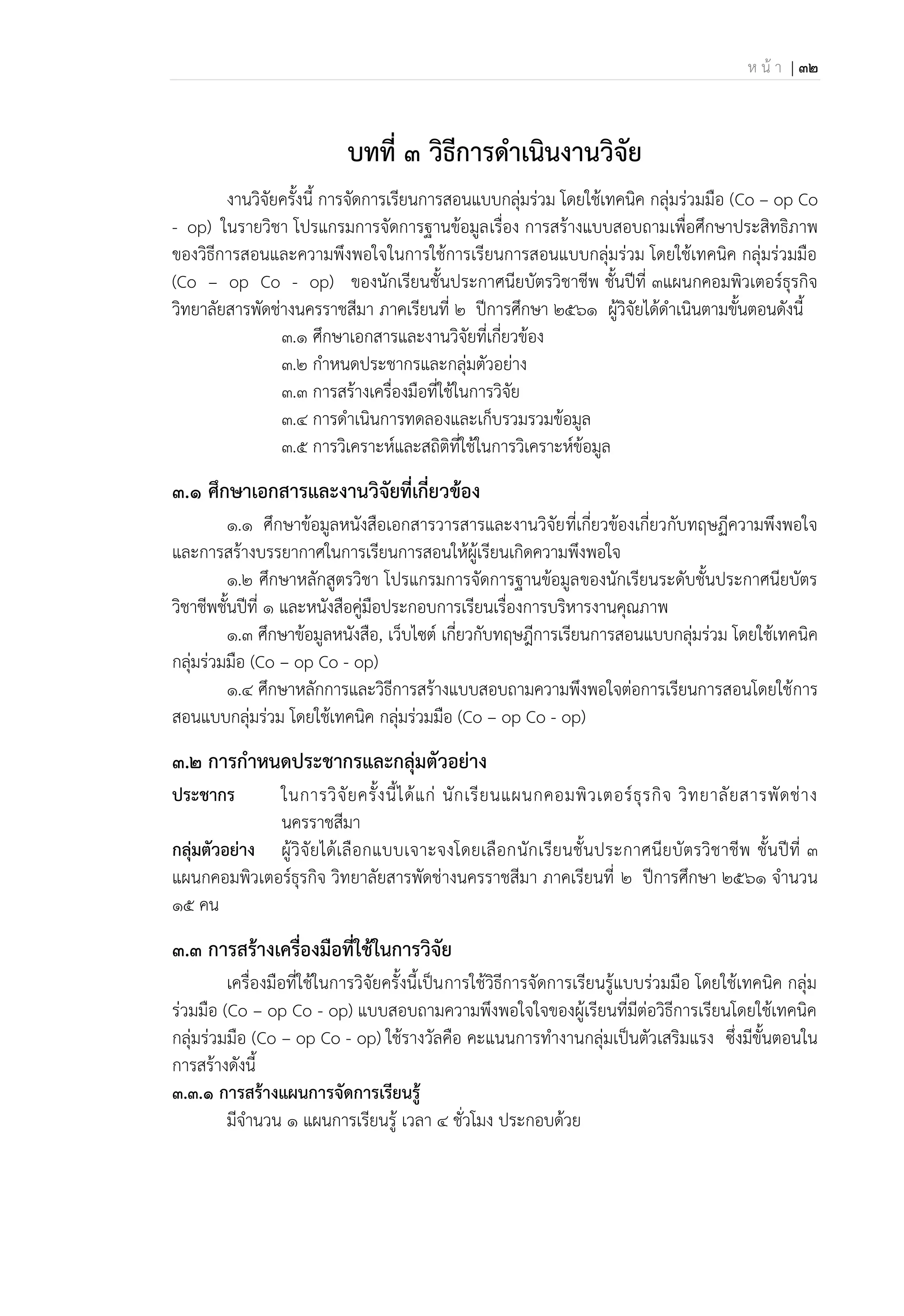 ห น้ า | 32
บทที่ 3 วิธีการดาเนินงานวิจัย
งานวิจัยครั้งนี้ การจัดการเรียนการสอนแบบกลุ่มร่วม โดยใช้เทคนิค กลุ่มร่วมมือ (Co – op Co
- op) ในรายวิชา โปรแกรมการจัดการฐานข้อมูลเรื่อง การสร้างแบบสอบถามเพื่อศึกษาประสิทธิภาพ
ของวิธีการสอนและความพึงพอใจในการใช้การเรียนการสอนแบบกลุ่มร่วม โดยใช้เทคนิค กลุ่มร่วมมือ
(Co – op Co - op) ของนักเรียนชั้นประกาศนียบัตรวิชาชีพ ชั้นปีที่ 3แผนกคอมพิวเตอร์ธุรกิจ
วิทยาลัยสารพัดช่างนครราชสีมา ภาคเรียนที่ 2 ปีการศึกษา 2561 ผู้วิจัยได้ดาเนินตามขั้นตอนดังนี้
3.1 ศึกษาเอกสารและงานวิจัยที่เกี่ยวข้อง
3.2 กาหนดประชากรและกลุ่มตัวอย่าง
3.3 การสร้างเครื่องมือที่ใช้ในการวิจัย
3.4 การดาเนินการทดลองและเก็บรวมรวมข้อมูล
3.5 การวิเคราะห์และสถิติที่ใช้ในการวิเคราะห์ข้อมูล
3.1 ศึกษาเอกสารและงานวิจัยที่เกี่ยวข้อง
1.1 ศึกษาข้อมูลหนังสือเอกสารวารสารและงานวิจัยที่เกี่ยวข้องเกี่ยวกับทฤษฏีความพึงพอใจ
และการสร้างบรรยากาศในการเรียนการสอนให้ผู้เรียนเกิดความพึงพอใจ
1.2 ศึกษาหลักสูตรวิชา โปรแกรมการจัดการฐานข้อมูลของนักเรียนระดับชั้นประกาศนียบัตร
วิชาชีพชั้นปีที่ ๑ และหนังสือคู่มือประกอบการเรียนเรื่องการบริหารงานคุณภาพ
1.3 ศึกษาข้อมูลหนังสือ, เว็บไซต์ เกี่ยวกับทฤษฎีการเรียนการสอนแบบกลุ่มร่วม โดยใช้เทคนิค
กลุ่มร่วมมือ (Co – op Co - op)
1.4 ศึกษาหลักการและวิธีการสร้างแบบสอบถามความพึงพอใจต่อการเรียนการสอนโดยใช้การ
สอนแบบกลุ่มร่วม โดยใช้เทคนิค กลุ่มร่วมมือ (Co – op Co - op)
3.2 การกานนดประชากรและกลุ่มตัวอย่าง
ประชากร ในการวิจัยครั้งนี้ได้แก่ นักเรียนแผนกคอมพิวเตอร์ธุรกิจ วิทยาลัยสารพัดช่าง
นครราชสีมา
กลุ่มตัวอย่าง ผู้วิจัยได้เลือกแบบเจาะจงโดยเลือกนักเรียนชั้นประกาศนียบัตรวิชาชีพ ชั้นปีที่ 3
แผนกคอมพิวเตอร์ธุรกิจ วิทยาลัยสารพัดช่างนครราชสีมา ภาคเรียนที่ 2 ปีการศึกษา 2561 จานวน
15 คน
3.3 การสร้างเครื่องมือที่ใช้ในการวิจัย
เครื่องมือที่ใช้ในการวิจัยครั้งนี้เป็นการใช้วิธีการจัดการเรียนรู้แบบร่วมมือ โดยใช้เทคนิค กลุ่ม
ร่วมมือ (Co – op Co - op) แบบสอบถามความพึงพอใจใจของผู้เรียนที่มีต่อวิธีการเรียนโดยใช้เทคนิค
กลุ่มร่วมมือ (Co – op Co - op) ใช้รางวัลคือ คะแนนการทางานกลุ่มเป็นตัวเสริมแรง ซึ่งมีขั้นตอนใน
การสร้างดังนี้
3.3.1 การสร้างแผนการจัดการเรียนรู้
มีจานวน ๑ แผนการเรียนรู้ เวลา 4 ชั่วโมง ประกอบด้วย
 