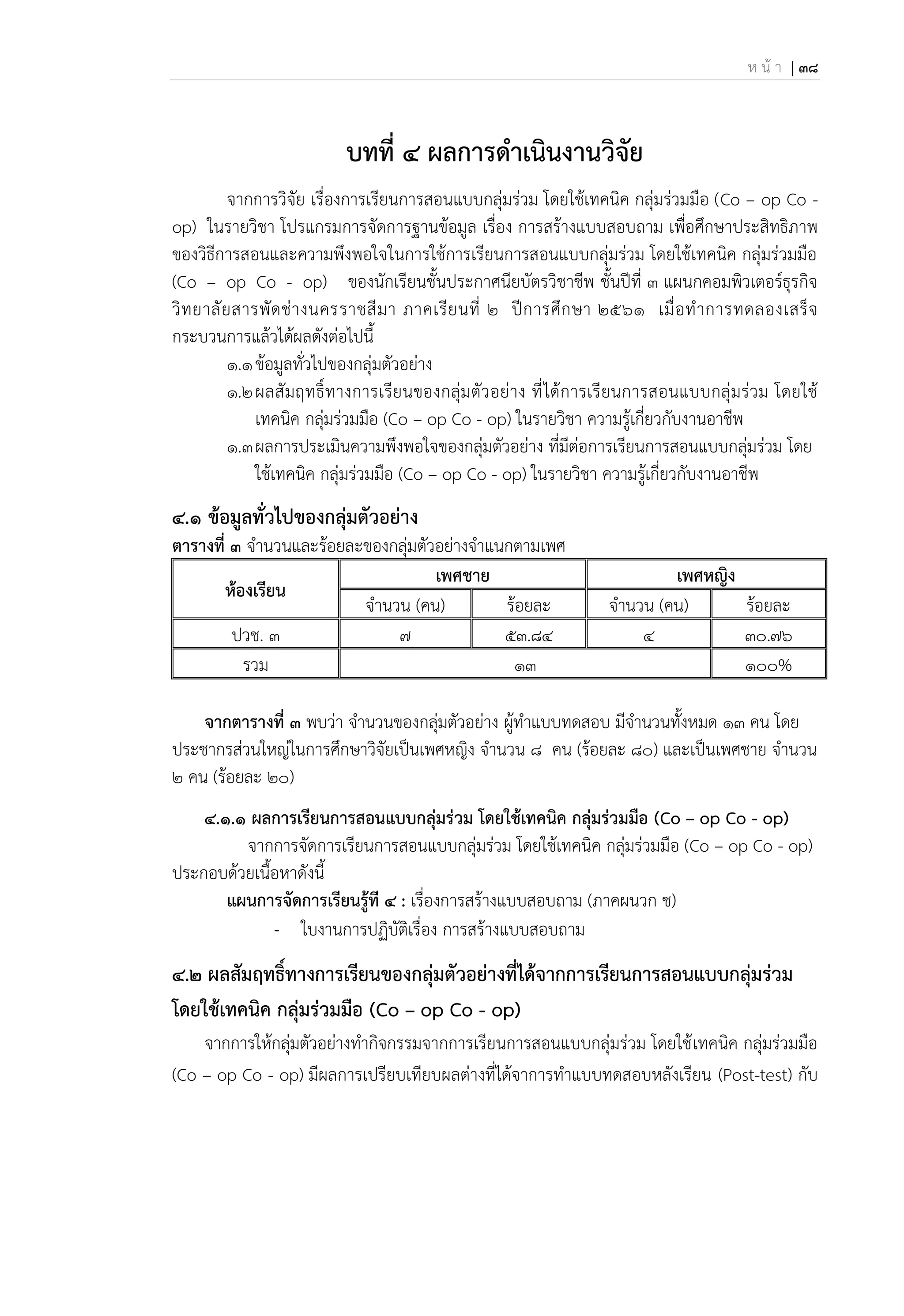 ห น้ า | 38
บทที่ 4 ผลการดาเนินงานวิจัย
จากการวิจัย เรื่องการเรียนการสอนแบบกลุ่มร่วม โดยใช้เทคนิค กลุ่มร่วมมือ (Co – op Co -
op) ในรายวิชา โปรแกรมการจัดการฐานข้อมูล เรื่อง การสร้างแบบสอบถาม เพื่อศึกษาประสิทธิภาพ
ของวิธีการสอนและความพึงพอใจในการใช้การเรียนการสอนแบบกลุ่มร่วม โดยใช้เทคนิค กลุ่มร่วมมือ
(Co – op Co - op) ของนักเรียนชั้นประกาศนียบัตรวิชาชีพ ชั้นปีที่ 3 แผนกคอมพิวเตอร์ธุรกิจ
วิทยาลัยสารพัดช่างนครราชสีมา ภาคเรียนที่ 2 ปีการศึกษา 2561 เมื่อทาการทดลองเสร็จ
กระบวนการแล้วได้ผลดังต่อไปนี้
1.1ข้อมูลทั่วไปของกลุ่มตัวอย่าง
1.2ผลสัมฤทธิ์ทางการเรียนของกลุ่มตัวอย่าง ที่ได้การเรียนการสอนแบบกลุ่มร่วม โดยใช้
เทคนิค กลุ่มร่วมมือ (Co – op Co - op) ในรายวิชา ความรู้เกี่ยวกับงานอาชีพ
1.3ผลการประเมินความพึงพอใจของกลุ่มตัวอย่าง ที่มีต่อการเรียนการสอนแบบกลุ่มร่วม โดย
ใช้เทคนิค กลุ่มร่วมมือ (Co – op Co - op) ในรายวิชา ความรู้เกี่ยวกับงานอาชีพ
๔.๑ ข้อมูลทั่วไปของกลุ่มตัวอย่าง
ตารางที่ ๓ จานวนและร้อยละของกลุ่มตัวอย่างจาแนกตามเพศ
น้องเรียน
เพศชาย เพศนญิง
จานวน (คน) ร้อยละ จานวน (คน) ร้อยละ
ปวช. 3 ๗ 53.84 ๔ 30.76
รวม 13 ๑๐๐%
จากตารางที่ ๓ พบว่า จานวนของกลุ่มตัวอย่าง ผู้ทาแบบทดสอบ มีจานวนทั้งหมด ๑3 คน โดย
ประชากรส่วนใหญ่ในการศึกษาวิจัยเป็นเพศหญิง จานวน 8 คน (ร้อยละ 80) และเป็นเพศชาย จานวน
๒ คน (ร้อยละ 20)
4.1.1 ผลการเรียนการสอนแบบกลุ่มร่วม โดยใช้เทคนิค กลุ่มร่วมมือ (Co – op Co - op)
จากการจัดการเรียนการสอนแบบกลุ่มร่วม โดยใช้เทคนิค กลุ่มร่วมมือ (Co – op Co - op)
ประกอบด้วยเนื้อหาดังนี้
แผนการจัดการเรียนรู้ที 4 : เรื่องการสร้างแบบสอบถาม (ภาคผนวก ช)
- ใบงานการปฏิบัติเรื่อง การสร้างแบบสอบถาม
๔.๒ ผลสัมฤทธิ์ทางการเรียนของกลุ่มตัวอย่างที่ได้จากการเรียนการสอนแบบกลุ่มร่วม
โดยใช้เทคนิค กลุ่มร่วมมือ (Co – op Co - op)
จากการให้กลุ่มตัวอย่างทากิจกรรมจากการเรียนการสอนแบบกลุ่มร่วม โดยใช้เทคนิค กลุ่มร่วมมือ
(Co – op Co - op) มีผลการเปรียบเทียบผลต่างที่ได้จาการทาแบบทดสอบหลังเรียน (Post-test) กับ
 