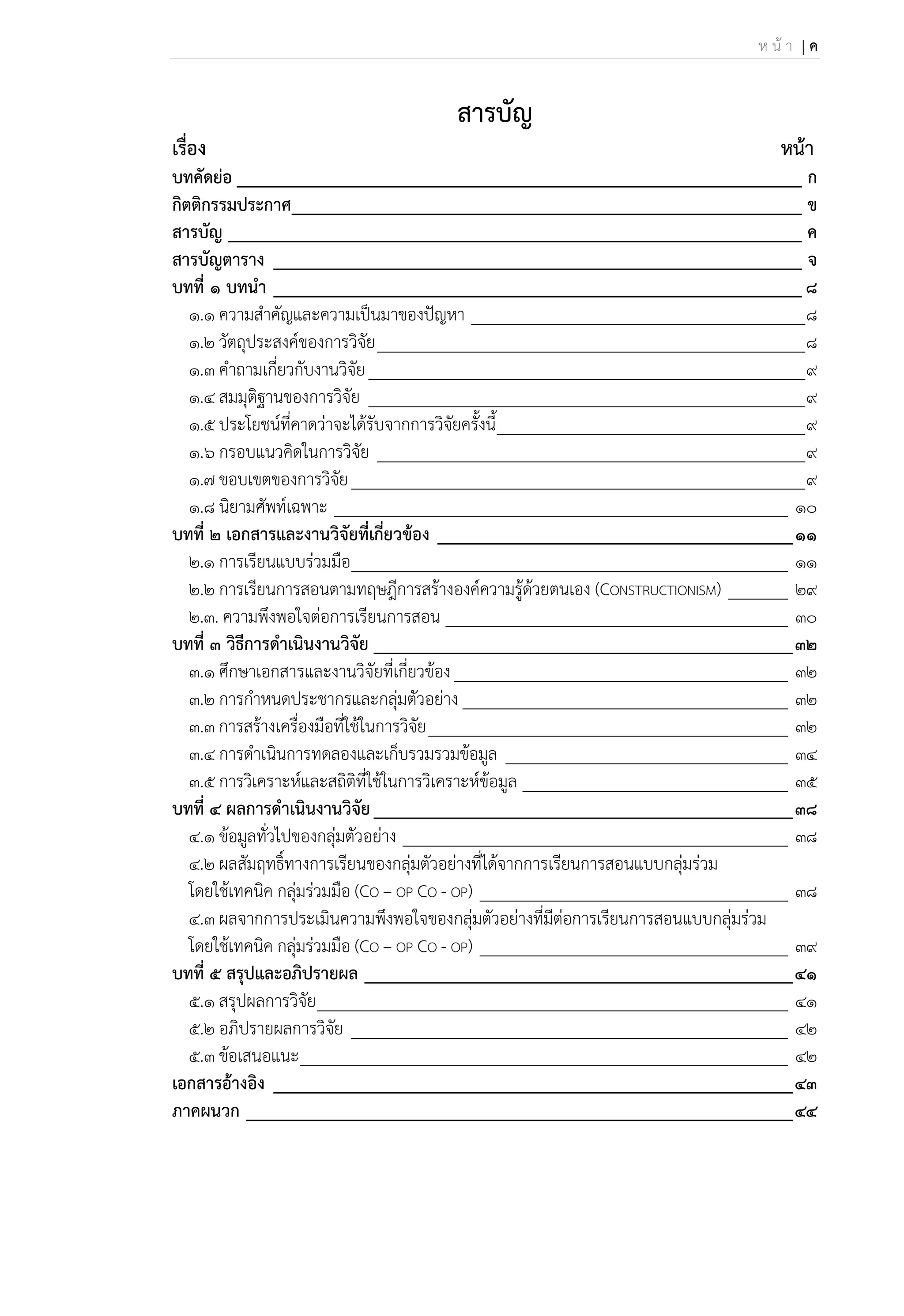 ห น้ า | ค
สารบัญ
เรื่อง นน้า
บทคัดย่อ ______________________________________________________________ ก
กิตติกรรมประกาศ________________________________________________________ ข
สารบัญ _______________________________________________________________ ค
สารบัญตาราง __________________________________________________________ จ
บทที่ 1 บทนา __________________________________________________________ 8
๑.๑ ความสาคัญและความเป็นมาของปัญหา _______________________________________8
๑.๒ วัตถุประสงค์ของการวิจัย__________________________________________________8
๑.๓ คาถามเกี่ยวกับงานวิจัย___________________________________________________9
๑.๔ สมมุติฐานของการวิจัย ___________________________________________________9
๑.๕ ประโยชน์ที่คาดว่าจะได้รับจากการวิจัยครั้งนี้____________________________________9
๑.๖ กรอบแนวคิดในการวิจัย __________________________________________________9
๑.๗ ขอบเขตของการวิจัย_____________________________________________________9
๑.๘ นิยามศัพท์เฉพาะ _____________________________________________________ 10
บทที่ 2 เอกสารและงานวิจัยที่เกี่ยวข้อง _______________________________________11
2.๑ การเรียนแบบร่วมมือ___________________________________________________ 11
๒.๒ การเรียนการสอนตามทฤษฎีการสร้างองค์ความรู้ด้วยตนเอง (CONSTRUCTIONISM) _______ 29
2.๓. ความพึงพอใจต่อการเรียนการสอน ________________________________________ 30
บทที่ 3 วิธีการดาเนินงานวิจัย ______________________________________________32
3.1 ศึกษาเอกสารและงานวิจัยที่เกี่ยวข้อง_______________________________________ 32
3.2 การกาหนดประชากรและกลุ่มตัวอย่าง ______________________________________ 32
3.3 การสร้างเครื่องมือที่ใช้ในการวิจัย__________________________________________ 32
3.4 การดาเนินการทดลองและเก็บรวมรวมข้อมูล _________________________________ 34
3.5 การวิเคราะห์และสถิติที่ใช้ในการวิเคราะห์ข้อมูล _______________________________ 35
บทที่ 4 ผลการดาเนินงานวิจัย______________________________________________38
๔.๑ ข้อมูลทั่วไปของกลุ่มตัวอย่าง _____________________________________________ 38
๔.๒ ผลสัมฤทธิ์ทางการเรียนของกลุ่มตัวอย่างที่ได้จากการเรียนการสอนแบบกลุ่มร่วม
โดยใช้เทคนิค กลุ่มร่วมมือ (CO – OP CO - OP) ____________________________________ 38
๔.๓ ผลจากการประเมินความพึงพอใจของกลุ่มตัวอย่างที่มีต่อการเรียนการสอนแบบกลุ่มร่วม
โดยใช้เทคนิค กลุ่มร่วมมือ (CO – OP CO - OP) ____________________________________ 39
บทที่ 5 สรุปและอภิปรายผล _______________________________________________41
5.1 สรุปผลการวิจัย_______________________________________________________ 41
5.2 อภิปรายผลการวิจัย ___________________________________________________ 42
5.3 ข้อเสนอแนะ_________________________________________________________ 42
เอกสารอ้างอิง _________________________________________________________43
ภาคผนวก ____________________________________________________________44
 