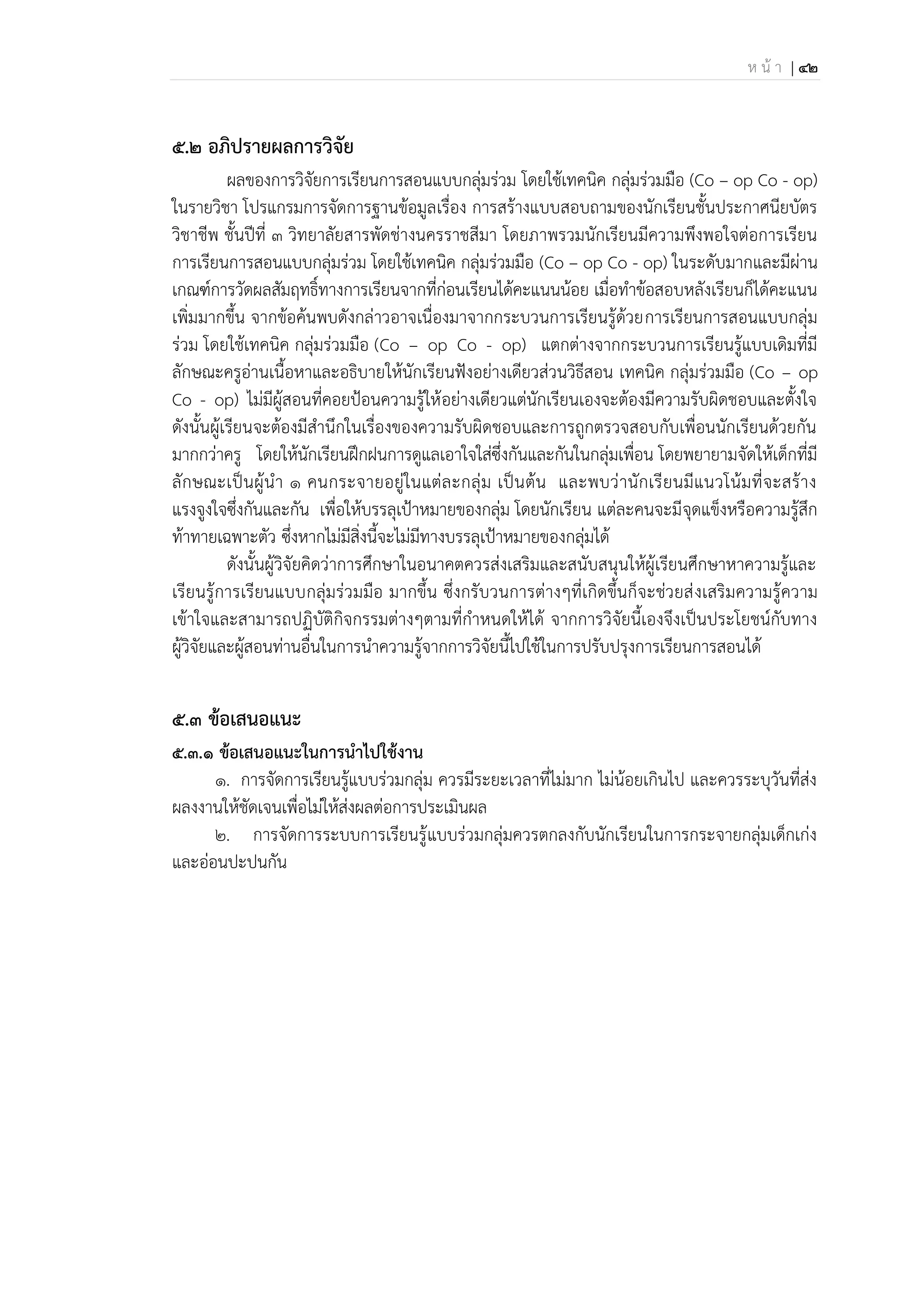 ห น้ า | 42
5.2 อภิปรายผลการวิจัย
ผลของการวิจัยการเรียนการสอนแบบกลุ่มร่วม โดยใช้เทคนิค กลุ่มร่วมมือ (Co – op Co - op)
ในรายวิชา โปรแกรมการจัดการฐานข้อมูลเรื่อง การสร้างแบบสอบถามของนักเรียนชั้นประกาศนียบัตร
วิชาชีพ ชั้นปีที่ 3 วิทยาลัยสารพัดช่างนครราชสีมา โดยภาพรวมนักเรียนมีความพึงพอใจต่อการเรียน
การเรียนการสอนแบบกลุ่มร่วม โดยใช้เทคนิค กลุ่มร่วมมือ (Co – op Co - op) ในระดับมากและมีผ่าน
เกณฑ์การวัดผลสัมฤทธิ์ทางการเรียนจากที่ก่อนเรียนได้คะแนนน้อย เมื่อทาข้อสอบหลังเรียนก็ได้คะแนน
เพิ่มมากขึ้น จากข้อค้นพบดังกล่าวอาจเนื่องมาจากกระบวนการเรียนรู้ด้วยการเรียนการสอนแบบกลุ่ม
ร่วม โดยใช้เทคนิค กลุ่มร่วมมือ (Co – op Co - op) แตกต่างจากกระบวนการเรียนรู้แบบเดิมที่มี
ลักษณะครูอ่านเนื้อหาและอธิบายให้นักเรียนฟังอย่างเดียวส่วนวิธีสอน เทคนิค กลุ่มร่วมมือ (Co – op
Co - op) ไม่มีผู้สอนที่คอยป้อนความรู้ให้อย่างเดียวแต่นักเรียนเองจะต้องมีความรับผิดชอบและตั้งใจ
ดังนั้นผู้เรียนจะต้องมีสานึกในเรื่องของความรับผิดชอบและการถูกตรวจสอบกับเพื่อนนักเรียนด้วยกัน
มากกว่าครู โดยให้นักเรียนฝึกฝนการดูแลเอาใจใส่ซึ่งกันและกันในกลุ่มเพื่อน โดยพยายามจัดให้เด็กที่มี
ลักษณะเป็นผู้นา 1 คนกระจายอยู่ในแต่ละกลุ่ม เป็นต้น และพบว่านักเรียนมีแนวโน้มที่จะสร้าง
แรงจูงใจซึ่งกันและกัน เพื่อให้บรรลุเป้าหมายของกลุ่ม โดยนักเรียน แต่ละคนจะมีจุดแข็งหรือความรู้สึก
ท้าทายเฉพาะตัว ซึ่งหากไม่มีสิ่งนี้จะไม่มีทางบรรลุเป้าหมายของกลุ่มได้
ดังนั้นผู้วิจัยคิดว่าการศึกษาในอนาคตควรส่งเสริมและสนับสนุนให้ผู้เรียนศึกษาหาความรู้และ
เรียนรู้การเรียนแบบกลุ่มร่วมมือ มากขึ้น ซึ่งกรับวนการต่างๆที่เกิดขึ้นก็จะช่วยส่งเสริมความรู้ความ
เข้าใจและสามารถปฏิบัติกิจกรรมต่างๆตามที่กาหนดให้ได้ จากการวิจัยนี้เองจึงเป็นประโยชน์กับทาง
ผู้วิจัยและผู้สอนท่านอื่นในการนาความรู้จากการวิจัยนี้ไปใช้ในการปรับปรุงการเรียนการสอนได้
5.3 ข้อเสนอแนะ
5.3.1 ข้อเสนอแนะในการนาไปใช้งาน
1. การจัดการเรียนรู้แบบร่วมกลุ่ม ควรมีระยะเวลาที่ไม่มาก ไม่น้อยเกินไป และควรระบุวันที่ส่ง
ผลงงานให้ชัดเจนเพื่อไม่ให้ส่งผลต่อการประเมินผล
2. การจัดการระบบการเรียนรู้แบบร่วมกลุ่มควรตกลงกับนักเรียนในการกระจายกลุ่มเด็กเก่ง
และอ่อนปะปนกัน
 