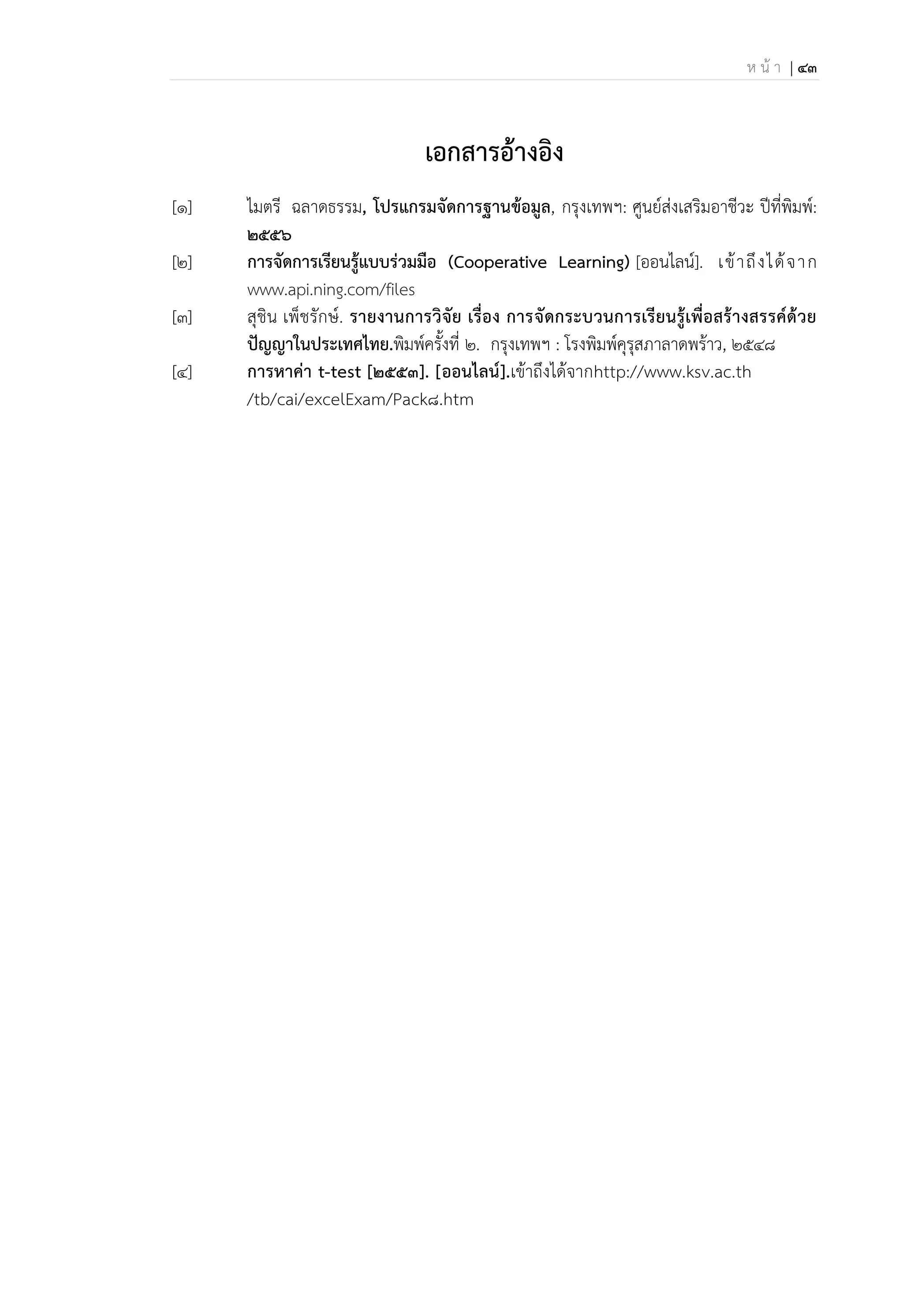 ห น้ า | 43
เอกสารอ้างอิง
[1] ไมตรี ฉลาดธรรม, โปรแกรมจัดการฐานข้อมูล, กรุงเทพฯ: ศูนย์ส่งเสริมอาชีวะ ปีที่พิมพ์:
2556
[2] การจัดการเรียนรู้แบบร่วมมือ (Cooperative Learning) [ออนไลน์]. เข้าถึงได้จาก
www.api.ning.com/files
[3] สุชิน เพ็ชรักษ์. รายงานการวิจัย เรื่อง การจัดกระบวนการเรียนรู้เพื่อสร้างสรรค์ด้วย
ปัญญาในประเทศไทย.พิมพ์ครั้งที่ 2. กรุงเทพฯ : โรงพิมพ์คุรุสภาลาดพร้าว, 2548
[4] การนาค่า t-test [2553]. [ออนไลน์].เข้าถึงได้จากhttp://www.ksv.ac.th
/tb/cai/excelExam/Pack8.htm
 