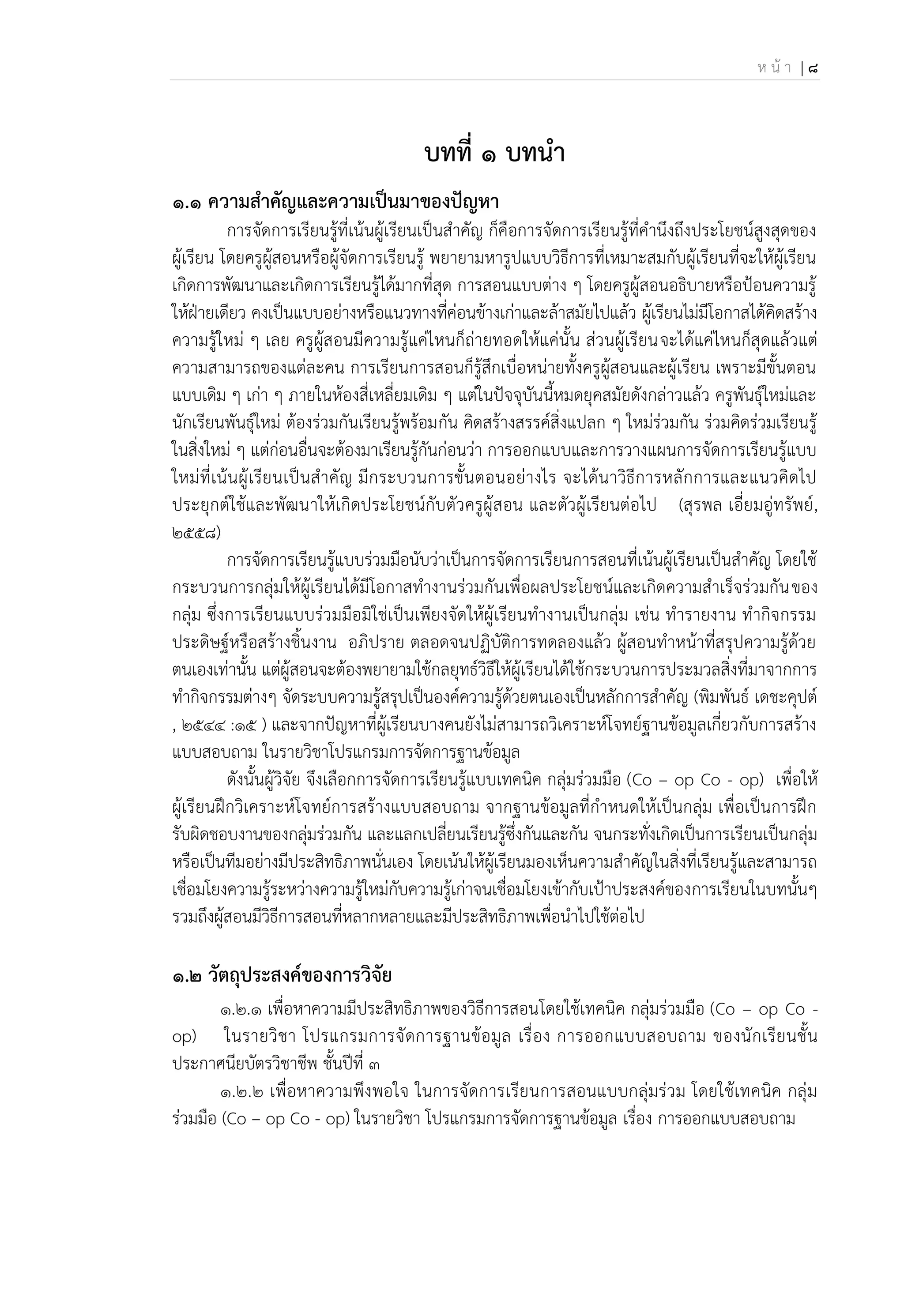 ห น้ า | 8
บทที่ 1 บทนา
๑.๑ ความสาคัญและความเป็นมาของปัญนา
การจัดการเรียนรู้ที่เน้นผู้เรียนเป็นสาคัญ ก็คือการจัดการเรียนรู้ที่คานึงถึงประโยชน์สูงสุดของ
ผู้เรียน โดยครูผู้สอนหรือผู้จัดการเรียนรู้ พยายามหารูปแบบวิธีการที่เหมาะสมกับผู้เรียนที่จะให้ผู้เรียน
เกิดการพัฒนาและเกิดการเรียนรู้ได้มากที่สุด การสอนแบบต่าง ๆ โดยครูผู้สอนอธิบายหรือป้อนความรู้
ให้ฝ่ายเดียว คงเป็นแบบอย่างหรือแนวทางที่ค่อนข้างเก่าและล้าสมัยไปแล้ว ผู้เรียนไม่มีโอกาสได้คิดสร้าง
ความรู้ใหม่ ๆ เลย ครูผู้สอนมีความรู้แค่ไหนก็ถ่ายทอดให้แค่นั้น ส่วนผู้เรียนจะได้แค่ไหนก็สุดแล้วแต่
ความสามารถของแต่ละคน การเรียนการสอนก็รู้สึกเบื่อหน่ายทั้งครูผู้สอนและผู้เรียน เพราะมีขั้นตอน
แบบเดิม ๆ เก่า ๆ ภายในห้องสี่เหลี่ยมเดิม ๆ แต่ในปัจจุบันนี้หมดยุคสมัยดังกล่าวแล้ว ครูพันธุ์ใหม่และ
นักเรียนพันธุ์ใหม่ ต้องร่วมกันเรียนรู้พร้อมกัน คิดสร้างสรรค์สิ่งแปลก ๆ ใหม่ร่วมกัน ร่วมคิดร่วมเรียนรู้
ในสิ่งใหม่ ๆ แต่ก่อนอื่นจะต้องมาเรียนรู้กันก่อนว่า การออกแบบและการวางแผนการจัดการเรียนรู้แบบ
ใหม่ที่เน้นผู้เรียนเป็นสาคัญ มีกระบวนการขั้นตอนอย่างไร จะได้นาวิธีการหลักการและแนวคิดไป
ประยุกต์ใช้และพัฒนาให้เกิดประโยชน์กับตัวครูผู้สอน และตัวผู้เรียนต่อไป (สุรพล เอี่ยมอู่ทรัพย์,
2558)
การจัดการเรียนรู้แบบร่วมมือนับว่าเป็นการจัดการเรียนการสอนที่เน้นผู้เรียนเป็นสาคัญ โดยใช้
กระบวนการกลุ่มให้ผู้เรียนได้มีโอกาสทางานร่วมกันเพื่อผลประโยชน์และเกิดความสาเร็จร่วมกันของ
กลุ่ม ซึ่งการเรียนแบบร่วมมือมิใช่เป็นเพียงจัดให้ผู้เรียนทางานเป็นกลุ่ม เช่น ทารายงาน ทากิจกรรม
ประดิษฐ์หรือสร้างชิ้นงาน อภิปราย ตลอดจนปฏิบัติการทดลองแล้ว ผู้สอนทาหน้าที่สรุปความรู้ด้วย
ตนเองเท่านั้น แต่ผู้สอนจะต้องพยายามใช้กลยุทธ์วิธีให้ผู้เรียนได้ใช้กระบวนการประมวลสิ่งที่มาจากการ
ทากิจกรรมต่างๆ จัดระบบความรู้สรุปเป็นองค์ความรู้ด้วยตนเองเป็นหลักการสาคัญ (พิมพันธ์ เดชะคุปต์
, 2544 :15 ) และจากปัญหาที่ผู้เรียนบางคนยังไม่สามารถวิเคราะห์โจทย์ฐานข้อมูลเกี่ยวกับการสร้าง
แบบสอบถาม ในรายวิชาโปรแกรมการจัดการฐานข้อมูล
ดังนั้นผู้วิจัย จึงเลือกการจัดการเรียนรู้แบบเทคนิค กลุ่มร่วมมือ (Co – op Co - op) เพื่อให้
ผู้เรียนฝึกวิเคราะห์โจทย์การสร้างแบบสอบถาม จากฐานข้อมูลที่กาหนดให้เป็นกลุ่ม เพื่อเป็นการฝึก
รับผิดชอบงานของกลุ่มร่วมกัน และแลกเปลี่ยนเรียนรู้ซึ่งกันและกัน จนกระทั่งเกิดเป็นการเรียนเป็นกลุ่ม
หรือเป็นทีมอย่างมีประสิทธิภาพนั่นเอง โดยเน้นให้ผู้เรียนมองเห็นความสาคัญในสิ่งที่เรียนรู้และสามารถ
เชื่อมโยงความรู้ระหว่างความรู้ใหม่กับความรู้เก่าจนเชื่อมโยงเข้ากับเป้าประสงค์ของการเรียนในบทนั้นๆ
รวมถึงผู้สอนมีวิธีการสอนที่หลากหลายและมีประสิทธิภาพเพื่อนาไปใช้ต่อไป
๑.๒ วัตถุประสงค์ของการวิจัย
1.2.1 เพื่อหาความมีประสิทธิภาพของวิธีการสอนโดยใช้เทคนิค กลุ่มร่วมมือ (Co – op Co -
op) ในรายวิชา โปรแกรมการจัดการฐานข้อมูล เรื่อง การออกแบบสอบถาม ของนักเรียนชั้น
ประกาศนียบัตรวิชาชีพ ชั้นปีที่ 3
1.2.2 เพื่อหาความพึงพอใจ ในการจัดการเรียนการสอนแบบกลุ่มร่วม โดยใช้เทคนิค กลุ่ม
ร่วมมือ (Co – op Co - op) ในรายวิชา โปรแกรมการจัดการฐานข้อมูล เรื่อง การออกแบบสอบถาม
 