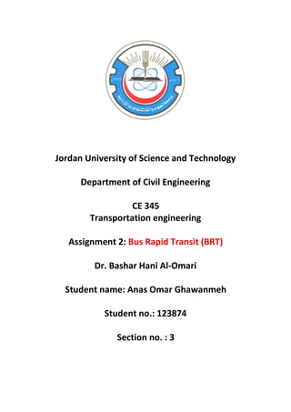 Jordan University of Science and Technology
Department of Civil Engineering
CE 345
Transportation engineering
Assignment 2: Bus Rapid Transit (BRT)
Dr. Bashar Hani Al-Omari
Student name: Anas Omar Ghawanmeh
Student no.: 123874
Section no. : 3
 
