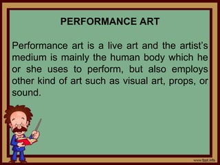 PERFORMANCE ART
Performance art is a live art and the artist’s
medium is mainly the human body which he
or she uses to perform, but also employs
other kind of art such as visual art, props, or
sound.
 