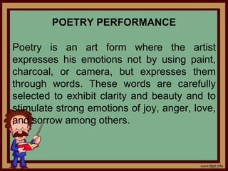 POETRY PERFORMANCE
Poetry is an art form where the artist
expresses his emotions not by using paint,
charcoal, or camera, but expresses them
through words. These words are carefully
selected to exhibit clarity and beauty and to
stimulate strong emotions of joy, anger, love,
and sorrow among others.
 