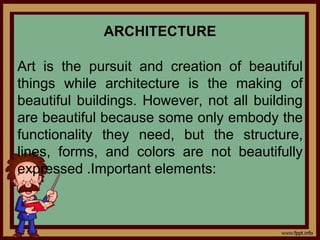 ARCHITECTURE
Art is the pursuit and creation of beautiful
things while architecture is the making of
beautiful buildings. However, not all building
are beautiful because some only embody the
functionality they need, but the structure,
lines, forms, and colors are not beautifully
expressed .Important elements:
 