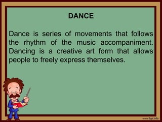 DANCE
Dance is series of movements that follows
the rhythm of the music accompaniment.
Dancing is a creative art form that allows
people to freely express themselves.
 