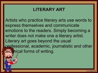 LITERARY ART
Artists who practice literary arts use words to
express themselves and communicate
emotions to the readers. Simply becoming a
writer does not make one a literary artist.
Literary art goes beyond the usual
professional, academic, journalistic and other
technical forms of writing.
 