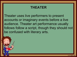 THEATER
Theater uses live performers to present
accounts or imaginary events before a live
audience. Theater art performance usually
follows follow a script, though they should not
be confused with literary arts.
 
