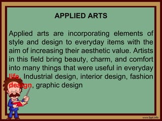 APPLIED ARTS
Applied arts are incorporating elements of
style and design to everyday items with the
aim of increasing their aesthetic value. Artists
in this field bring beauty, charm, and comfort
into many things that were useful in everyday
life. Industrial design, interior design, fashion
design, graphic design
 