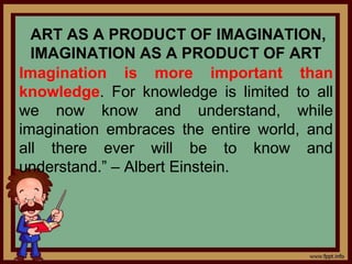 ART AS A PRODUCT OF IMAGINATION,
IMAGINATION AS A PRODUCT OF ART
Imagination is more important than
knowledge. For knowledge is limited to all
we now know and understand, while
imagination embraces the entire world, and
all there ever will be to know and
understand.” – Albert Einstein.
 