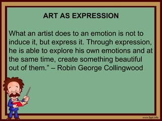ART AS EXPRESSION
What an artist does to an emotion is not to
induce it, but express it. Through expression,
he is able to explore his own emotions and at
the same time, create something beautiful
out of them.” – Robin George Collingwood
 