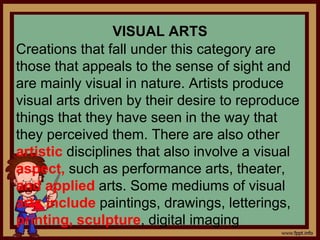 VISUAL ARTS
Creations that fall under this category are
those that appeals to the sense of sight and
are mainly visual in nature. Artists produce
visual arts driven by their desire to reproduce
things that they have seen in the way that
they perceived them. There are also other
artistic disciplines that also involve a visual
aspect, such as performance arts, theater,
and applied arts. Some mediums of visual
arts include paintings, drawings, letterings,
printing, sculpture, digital imaging
 