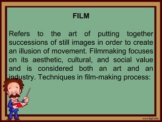FILM
Refers to the art of putting together
successions of still images in order to create
an illusion of movement. Filmmaking focuses
on its aesthetic, cultural, and social value
and is considered both an art and an
industry. Techniques in film-making process:
 