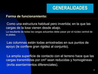 3
GENERALIDADES
Forma de funcionamiento:
•Como una estructura habitual pero invertida; en la que las
cargas de la losa vienen desde abajo.
La resultante de todas las cargas actuantes debe pasar por el núcleo central de
la platea.
•Las columnas están todas arriostradas en sus puntos de
apoyo (le confiere gran rigidez al conjunto).
•La amplia superficie de contacto con el terreno hace que las
cargas transmitidas por cm2 sean reducidas y homogéneas
•(evita asentamientos diferenciales).
 