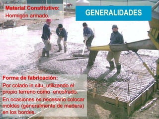 4
GENERALIDADES
Material Constitutivo:
Hormigón armado.
Forma de fabricación:
Por colado in situ, utilizando el
propio terreno como encofrado.
En ocasiones es necesario colocar
moldes (generalmente de madera)
en los bordes.
 