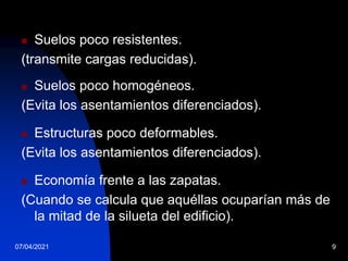 07/04/2021 9
 Suelos poco resistentes.
(transmite cargas reducidas).
 Suelos poco homogéneos.
(Evita los asentamientos diferenciados).
 Estructuras poco deformables.
(Evita los asentamientos diferenciados).
 Economía frente a las zapatas.
(Cuando se calcula que aquéllas ocuparían más de
la mitad de la silueta del edificio).
 
