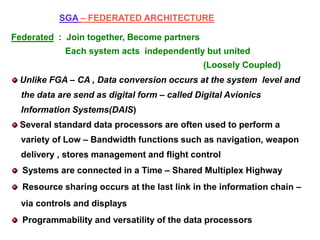 SGA – FEDERATED ARCHITECTURE
Federated : Join together, Become partners
Each system acts independently but united
(Loosely Coupled)
Unlike FGA – CA , Data conversion occurs at the system level and
the data are send as digital form – called Digital Avionics
Information Systems(DAIS)
Several standard data processors are often used to perform a
variety of Low – Bandwidth functions such as navigation, weapon
delivery , stores management and flight control
Systems are connected in a Time – Shared Multiplex Highway
Resource sharing occurs at the last link in the information chain –
via controls and displays
Programmability and versatility of the data processors
 