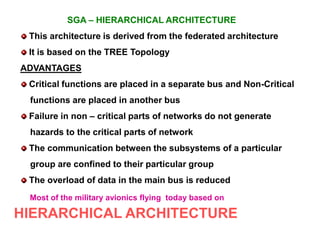 SGA – HIERARCHICAL ARCHITECTURE
This architecture is derived from the federated architecture
It is based on the TREE Topology
ADVANTAGES
Critical functions are placed in a separate bus and Non-Critical
functions are placed in another bus
Failure in non – critical parts of networks do not generate
hazards to the critical parts of network
The communication between the subsystems of a particular
group are confined to their particular group
The overload of data in the main bus is reduced
Most of the military avionics flying today based on
HIERARCHICAL ARCHITECTURE
 