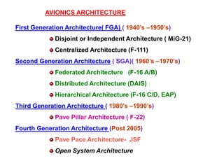 AVIONICS ARCHITECTURE
First Generation Architecture( FGA) ( 1940’s –1950’s)
Disjoint or Independent Architecture ( MiG-21)
Centralized Architecture (F-111)
Second Generation Architecture ( SGA)( 1960’s –1970’s)
Federated Architecture (F-16 A/B)
Distributed Architecture (DAIS)
Hierarchical Architecture (F-16 C/D, EAP)
Third Generation Architecture ( 1980’s –1990’s)
Pave Pillar Architecture ( F-22)
Fourth Generation Architecture (Post 2005)
Pave Pace Architecture- JSF
Open System Architecture
 