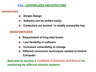 ADVANTAGES
Simple Design
Software can be written easily
Computers are located in readily accessible bay
DISADVANTAGES
Requirement of long data buses
Low flexibility in software
Increased vulnerability to change
Different conversion techniques needed at Central
Computer
FGA - CENTRALIZED ARCHITECTURE
Motivated to develop a COMMON STANDARD INTERFACE for
interfacing the different avionics systems.
 