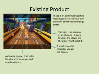 Existing Product
Image is 3rd person perspective
meaning you can see your own
character and the surroundings
better.
A small colourful
character you get
too play as.
A glowing booster that helps
the character run away and
avoid obstacles.
The train is an example
of an obstacle , it goes
towards the player and
the player must avoid it.
 