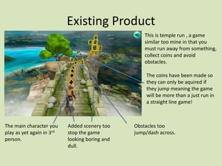 Existing Product
This is temple run , a game
similar too mine in that you
must run away from something,
collect coins and avoid
obstacles.
The main character you
play as yet again in 3rd
person.
The coins have been made so
they can only be aquired if
they jump meaning the game
will be more than a just run in
a straight line game!
Added scenery too
stop the game
looking boring and
dull.
Obstacles too
jump/dash across.
 
