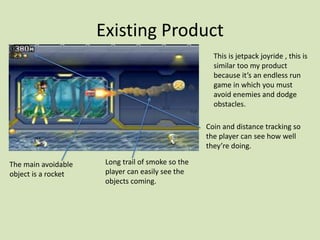 Existing Product
This is jetpack joyride , this is
similar too my product
because it’s an endless run
game in which you must
avoid enemies and dodge
obstacles.
The main avoidable
object is a rocket
Coin and distance tracking so
the player can see how well
they’re doing.
Long trail of smoke so the
player can easily see the
objects coming.
 