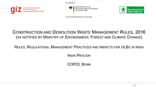 Page 1
CONSTRUCTION AND DEMOLITION WASTE MANAGEMENT RULES, 2016
(AS NOTIFIED BY MINISTRY OF ENVIRONMENT, FOREST AND CLIMATE CHANGE)
RULES, REGULATIONS, MANAGEMENT PRACTICES AND IMPACTS FOR ULBS IN INDIA
INDIA PAVILION
COP23, BONN
 