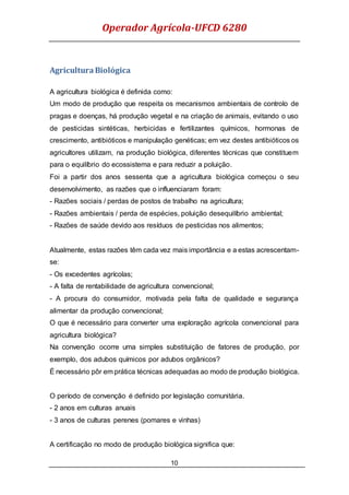 Operador Agrícola-UFCD 6280
10
AgriculturaBiológica
A agricultura biológica é definida como:
Um modo de produção que respeita os mecanismos ambientais de controlo de
pragas e doenças, há produção vegetal e na criação de animais, evitando o uso
de pesticidas sintéticas, herbicidas e fertilizantes químicos, hormonas de
crescimento, antibióticos e manipulação genéticas; em vez destes antibióticos os
agricultores utilizam, na produção biológica, diferentes técnicas que constituem
para o equilíbrio do ecossistema e para reduzir a poluição.
Foi a partir dos anos sessenta que a agricultura biológica começou o seu
desenvolvimento, as razões que o influenciaram foram:
- Razões sociais / perdas de postos de trabalho na agricultura;
- Razões ambientais / perda de espécies, poluição desequilíbrio ambiental;
- Razões de saúde devido aos resíduos de pesticidas nos alimentos;
Atualmente, estas razões têm cada vez mais importância e a estas acrescentam-
se:
- Os excedentes agrícolas;
- A falta de rentabilidade de agricultura convencional;
- A procura do consumidor, motivada pela falta de qualidade e segurança
alimentar da produção convencional;
O que é necessário para converter uma exploração agrícola convencional para
agricultura biológica?
Na convenção ocorre uma simples substituição de fatores de produção, por
exemplo, dos adubos químicos por adubos orgânicos?
É necessário pôr em prática técnicas adequadas ao modo de produção biológica.
O período de convenção é definido por legislação comunitária.
- 2 anos em culturas anuais
- 3 anos de culturas perenes (pomares e vinhas)
A certificação no modo de produção biológica significa que:
 