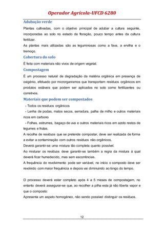 Operador Agrícola-UFCD 6280
12
Adubação verde
Plantas cultivadas, com o objetivo principal de adubar a cultura seguinte,
incorporadas ao solo no estado de floração, pouco tempo antes da cultura
fertilizar.
As plantas mais utilizadas são as leguminosas como a fava, a ervilha e o
tremoço.
Cobertura do solo
É feita com materiais não vivos de origem vegetal.
Compostagem
É um processo natural de degradação da matéria orgânica em presença de
oxigénio, efetuado por microrganismos que transportam resíduos orgânicos em
produtos estáveis que podem ser aplicados no solo como fertilizantes ou
corretivos.
Materiais que podem ser compostados
- Todos os resíduos orgânicos
- Lenha de podas, matos secos, serradura, palha de milho e outros materiais
ricos em carbono
- Folhas, estrumes, bagaço de uva e outros materiais ricos em azoto restos de
legumes e frutas.
A recolha de resíduos que se pretende compostar, deve ser realizada de forma
a evitar a contaminação com outros resíduos não orgânicos.
Deverá garantir-se uma mistura tão completa quanto possível.
Ao misturar os resíduos deve garantir-se também a regra da mistura á qual
deverá ficar humedecido, mas sem escorrências.
A frequência do revolvimento pode ser variável, no início o composto deve ser
revolvido com maior frequência e depois vai diminuindo ao longo do tempo.
O processo deverá estar completo após 4 a 5 meses de compostagem, no
entanto deverá assegurar-se que, ao recolher a pilha esta já não liberta vapor e
que o composto:
Apresenta um aspeto homogéneo, não sendo possível distinguir os resíduos.
 