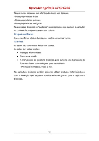 Operador Agrícola-UFCD 6280
13
Não devemos esquecer que a fertilidade de um solo depende:
- Boas propriedades físicas
- Boas propriedades químicas
- Boas propriedades biológicas
Na agricultura biológica os “auxiliares” são organismos que auxiliam o agricultor
no combate às pragas e doenças das culturas.
Grupos auxiliares
Aves, mamíferos, répteis, batráquios, insetos e microrganismos.
As sebes
As sebes são corta-ventos feitos com plantas.
As sebes têm várias funções:
 Proteção microclimática
 Controlo de erosão
 A manutenção do equilíbrio biológico, pelo aumento da diversidade da
flora e da fauna, com vantagens para os auxiliares
- Produção de madeira, frutos e mel.
Na agricultura biológica também podemos utilizar produtos fitofarmacêuticos
com a condição que separam autoridades/homologadas para a agricultura
biológica.
 