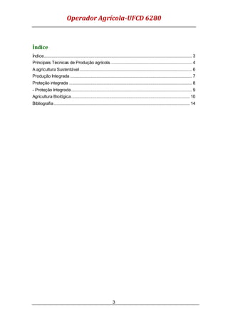 Operador Agrícola-UFCD 6280
3
Índice
Índice................................................................................................................................. 3
Principais Técnicas de Produção agrícola....................................................................... 4
A agricultura Sustentável.................................................................................................. 6
Produção Integrada .......................................................................................................... 7
Proteção integrada ........................................................................................................... 8
- Proteção Integrada......................................................................................................... 9
Agricultura Biológica....................................................................................................... 10
Bibliografia ...................................................................................................................... 14
 