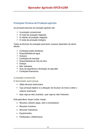 Operador Agrícola-UFCD 6280
4
Principais Técnicas de Produção agrícola
As principais técnicas de produção agrícola são:
 A produção convencional
 O modo de produção integrada
 O método de proteção integrada
 O modo de produção biológico
Todas as técnicas de produção para terem sucesso dependem de vários
fatores:
 Condições edafo-climáticas
 Disponibilidade de água
 Acessos
 Condições de mercado
 Disponibilidade de mão de obra
 Energia
 Infra estruturas
 Grau de experiência e formação do agricultor
 Condições financeiras
A produção convencional
É denominada assim porque:
 Utiliza técnicas tradicionais;
 Cujo principal objetivo é a utilização de recursos de modo a obter o
máximo rendimento
 Quer seja ao nível produtivo, quer seja ao nível financeiro
Esta agricultura requer muitos imputs:
 Recursos naturais (água, solo e combustíveis)
 Recursos humanos
 Recursos financeiros
 Equipamentos
 Fertilizantes e fitofármacos
 