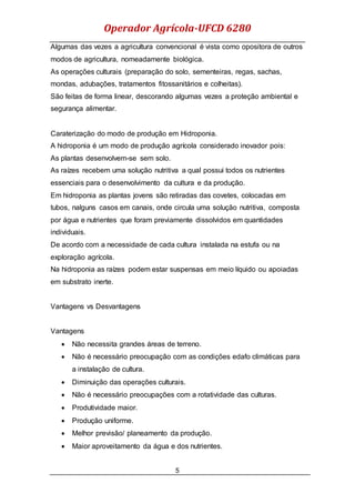 Operador Agrícola-UFCD 6280
5
Algumas das vezes a agricultura convencional é vista como opositora de outros
modos de agricultura, nomeadamente biológica.
As operações culturais (preparação do solo, sementeiras, regas, sachas,
mondas, adubações, tratamentos fitossanitários e colheitas).
São feitas de forma linear, descorando algumas vezes a proteção ambiental e
segurança alimentar.
Caraterização do modo de produção em Hidroponia.
A hidroponia é um modo de produção agrícola considerado inovador pois:
As plantas desenvolvem-se sem solo.
As raízes recebem uma solução nutritiva a qual possui todos os nutrientes
essenciais para o desenvolvimento da cultura e da produção.
Em hidroponia as plantas jovens são retiradas das covetes, colocadas em
tubos, nalguns casos em canais, onde circula uma solução nutritiva, composta
por água e nutrientes que foram previamente dissolvidos em quantidades
individuais.
De acordo com a necessidade de cada cultura instalada na estufa ou na
exploração agrícola.
Na hidroponia as raízes podem estar suspensas em meio líquido ou apoiadas
em substrato inerte.
Vantagens vs Desvantagens
Vantagens
 Não necessita grandes áreas de terreno.
 Não é necessário preocupação com as condições edafo climáticas para
a instalação de cultura.
 Diminuição das operações culturais.
 Não é necessário preocupações com a rotatividade das culturas.
 Produtividade maior.
 Produção uniforme.
 Melhor previsão/ planeamento da produção.
 Maior aproveitamento da água e dos nutrientes.
 