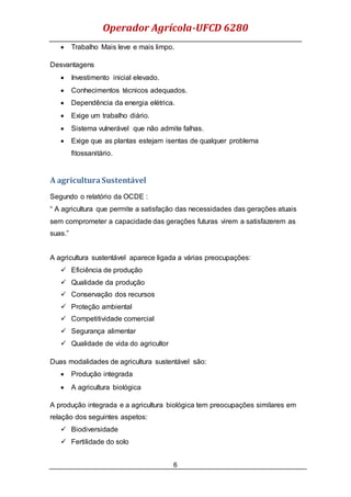 Operador Agrícola-UFCD 6280
6
 Trabalho Mais leve e mais limpo.
Desvantagens
 Investimento inicial elevado.
 Conhecimentos técnicos adequados.
 Dependência da energia elétrica.
 Exige um trabalho diário.
 Sistema vulnerável que não admite falhas.
 Exige que as plantas estejam isentas de qualquer problema
fitossanitário.
A agriculturaSustentável
Segundo o relatório da OCDE :
“ A agricultura que permite a satisfação das necessidades das gerações atuais
sem comprometer a capacidade das gerações futuras virem a satisfazerem as
suas.”
A agricultura sustentável aparece ligada a várias preocupações:
 Eficiência de produção
 Qualidade da produção
 Conservação dos recursos
 Proteção ambiental
 Competitividade comercial
 Segurança alimentar
 Qualidade de vida do agricultor
Duas modalidades de agricultura sustentável são:
 Produção integrada
 A agricultura biológica
A produção integrada e a agricultura biológica tem preocupações similares em
relação dos seguintes aspetos:
 Biodiversidade
 Fertilidade do solo
 