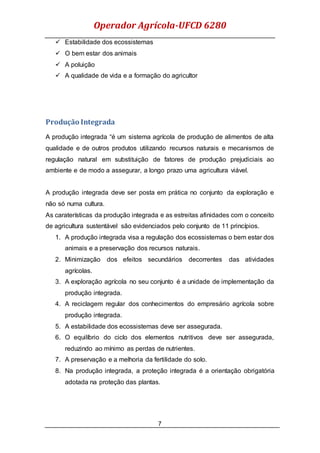 Operador Agrícola-UFCD 6280
7
 Estabilidade dos ecossistemas
 O bem estar dos animais
 A poluição
 A qualidade de vida e a formação do agricultor
Produção Integrada
A produção integrada “é um sistema agrícola de produção de alimentos de alta
qualidade e de outros produtos utilizando recursos naturais e mecanismos de
regulação natural em substituição de fatores de produção prejudiciais ao
ambiente e de modo a assegurar, a longo prazo uma agricultura viável.
A produção integrada deve ser posta em prática no conjunto da exploração e
não só numa cultura.
As caraterísticas da produção integrada e as estreitas afinidades com o conceito
de agricultura sustentável são evidenciados pelo conjunto de 11 princípios.
1. A produção integrada visa a regulação dos ecossistemas o bem estar dos
animais e a preservação dos recursos naturais.
2. Minimização dos efeitos secundários decorrentes das atividades
agrícolas.
3. A exploração agrícola no seu conjunto é a unidade de implementação da
produção integrada.
4. A reciclagem regular dos conhecimentos do empresário agrícola sobre
produção integrada.
5. A estabilidade dos ecossistemas deve ser assegurada.
6. O equilíbrio do ciclo dos elementos nutritivos deve ser assegurada,
reduzindo ao mínimo as perdas de nutrientes.
7. A preservação e a melhoria da fertilidade do solo.
8. Na produção integrada, a proteção integrada é a orientação obrigatória
adotada na proteção das plantas.
 