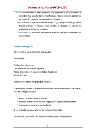 Operador Agrícola-UFCD 6280
8
9. A biodiversidade, a nível genético, das espécies e do ecossistema é
considerada a espinha dorsal da estabilidade do ecossistema, dos fatores
de regulação natural e da qualidade da paisagem.
10.A qualidade dos produtos obtidos em produção integrada abrange não só
fatores externos e internos, mas também a natureza do sistema de
exploração e do tipo de produção.
11.As normas do bem estar dos animais mantidos na exploração devem ser
asseguradas.
Proteção integrada
Com o objetivo essencialmente de produção.
Medidas tipo I
Fertilizações adequadas
Teor adequado de matéria orgânica
Regas de acordo com as necessidades das plantas
Monda de frutos
Orientações a adotar em produção integrada
II Orientações visando a produção com caráter de medidas indiretas de luta na
área da proteção integrada
 O uso ótimo de recursos naturais
 Práticas culturais sem impacto negativo nos ecossistemas agrários
 A proteção e o aumento de auxiliares
III Na proteção integrada através de meios diretos de luta
Os meios de luta diretos só o devemos adotar quando indispensável
 