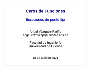 Ceros de Funciones
Iteraciones de punto fijo
Angel Vázquez-Patiño
angel.vazquezp@ucuenca.edu.ec
Facultad de Ingeniería
Universidad de Cuenca
15 de abril de 2021
 