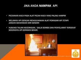 JIKA ANDA NAMPAK API
J A B A T A N B O M B A D A N P E N Y E L A M A T M A L A Y S I A
• PECAHKAN KACA PADA ALAT PECAH KACA YANG PALING HAMPIR
• MELAWAN API DENGAN MENGGUNAKAN ALAT PEMADAM API TETAPI
JANGAN BAHAYAKAN DIRI SENDIRI
• HUBUNGI TALIAN KECEMASAN / BALAI BOMBA DAN PENYELAMAT TERDEKAT
SEKIRANYA API SEMAKIN BESAR.
 