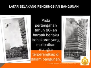 LATAR BELAKANG PENGUNGSIAN BANGUNAN
Pada
pertengahan
tahun 80- an
banyak berlaku
kebakaran yang
melibatkan
mangsa
terperangkap di
dalam bangunan.
J A B A T A N B O M B A D A N P E N Y E L A M A T M A L A Y S I A
 