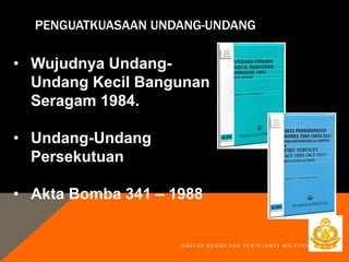 PENGUATKUASAAN UNDANG-UNDANG
• Wujudnya Undang-
Undang Kecil Bangunan
Seragam 1984.
• Undang-Undang
Persekutuan
• Akta Bomba 341 – 1988
J A B A T A N B O M B A D A N P E N Y E L A M A T M A L A Y S I A
 